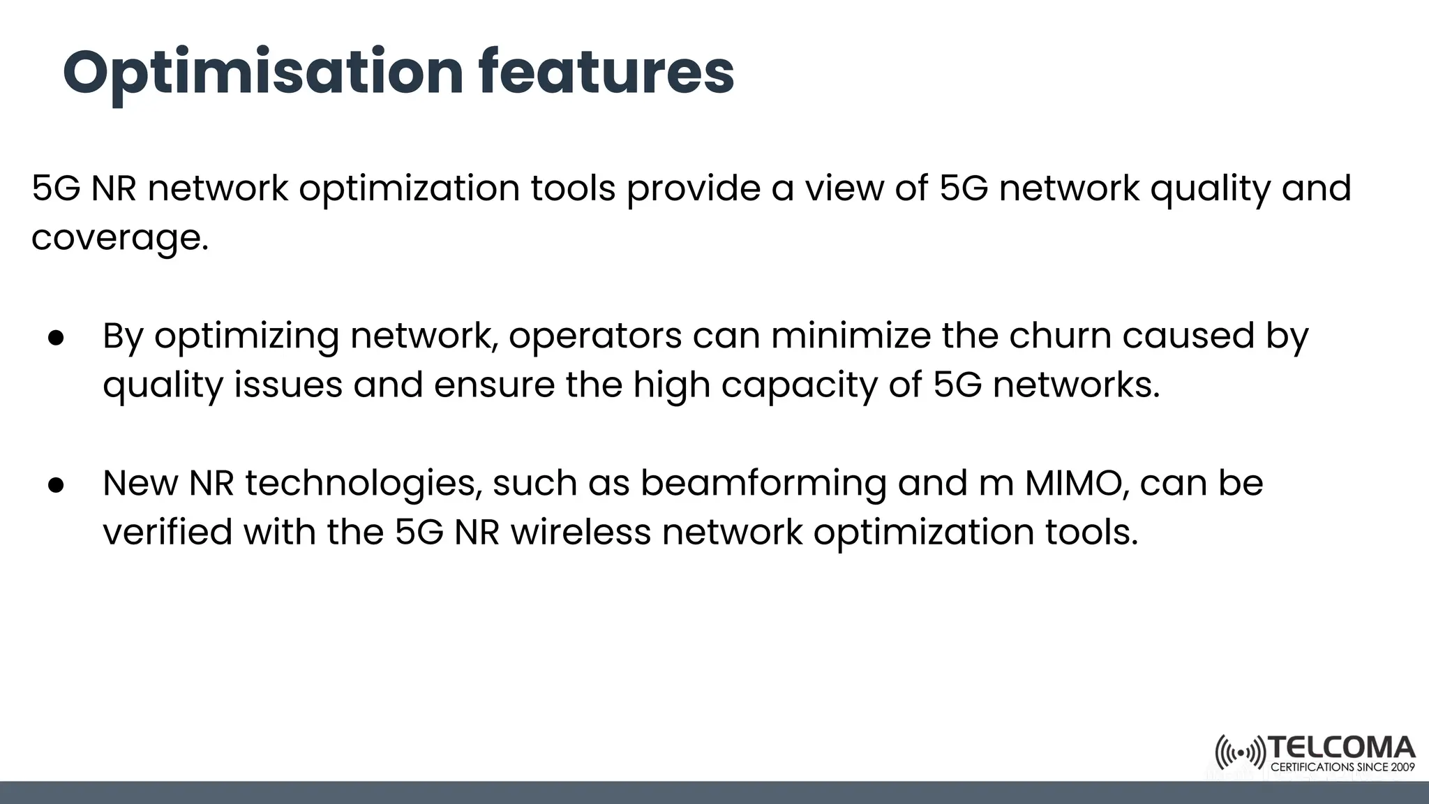 Optimisation features
5G NR network optimization tools provide a view of 5G network quality and
coverage.
● By optimizing network, operators can minimize the churn caused by
quality issues and ensure the high capacity of 5G networks.
● New NR technologies, such as beamforming and m MIMO, can be
verified with the 5G NR wireless network optimization tools.
 