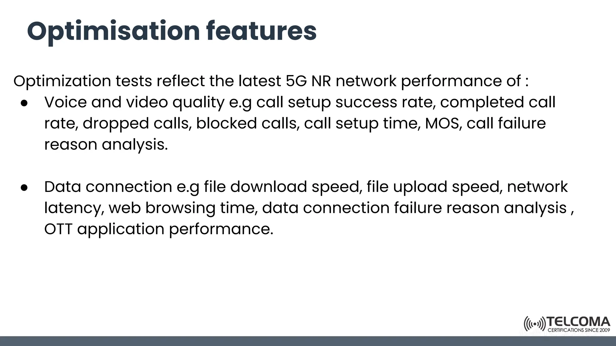Optimisation features
Optimization tests reflect the latest 5G NR network performance of :
● Voice and video quality e.g call setup success rate, completed call
rate, dropped calls, blocked calls, call setup time, MOS, call failure
reason analysis.
● Data connection e.g file download speed, file upload speed, network
latency, web browsing time, data connection failure reason analysis ,
OTT application performance.
 
