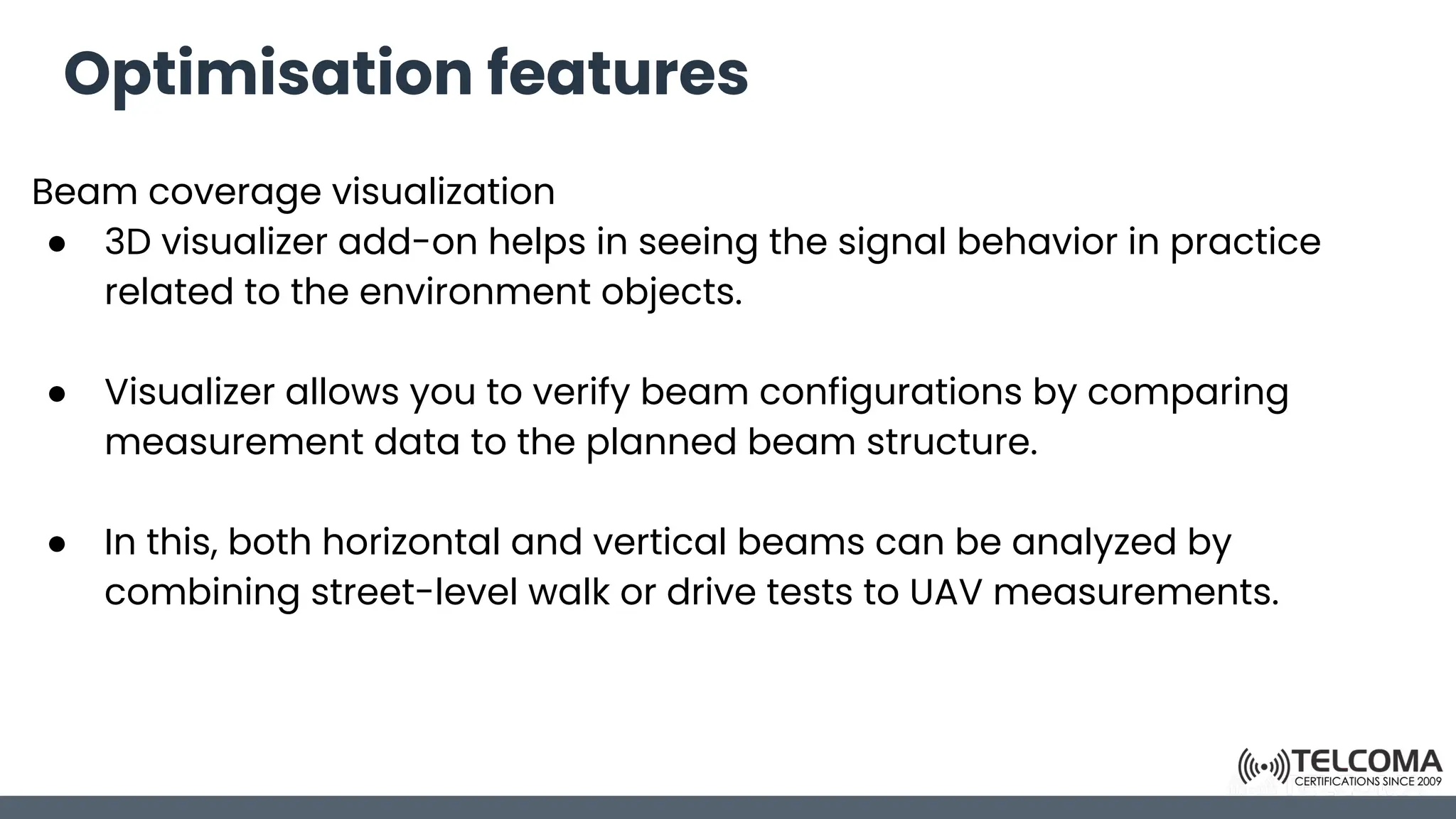 Optimisation features
Beam coverage visualization
● 3D visualizer add-on helps in seeing the signal behavior in practice
related to the environment objects.
● Visualizer allows you to verify beam configurations by comparing
measurement data to the planned beam structure.
● In this, both horizontal and vertical beams can be analyzed by
combining street-level walk or drive tests to UAV measurements.
 