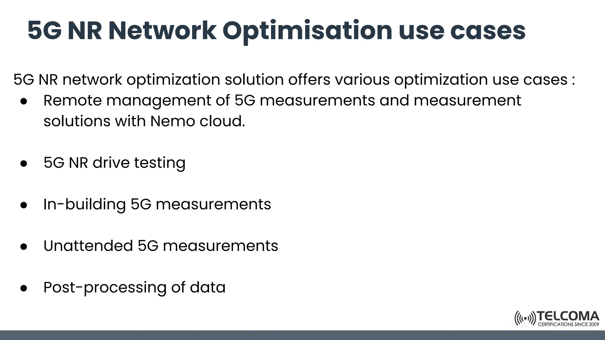 5G NR Network Optimisation use cases
5G NR network optimization solution offers various optimization use cases :
● Remote management of 5G measurements and measurement
solutions with Nemo cloud.
● 5G NR drive testing
● In-building 5G measurements
● Unattended 5G measurements
● Post-processing of data
 