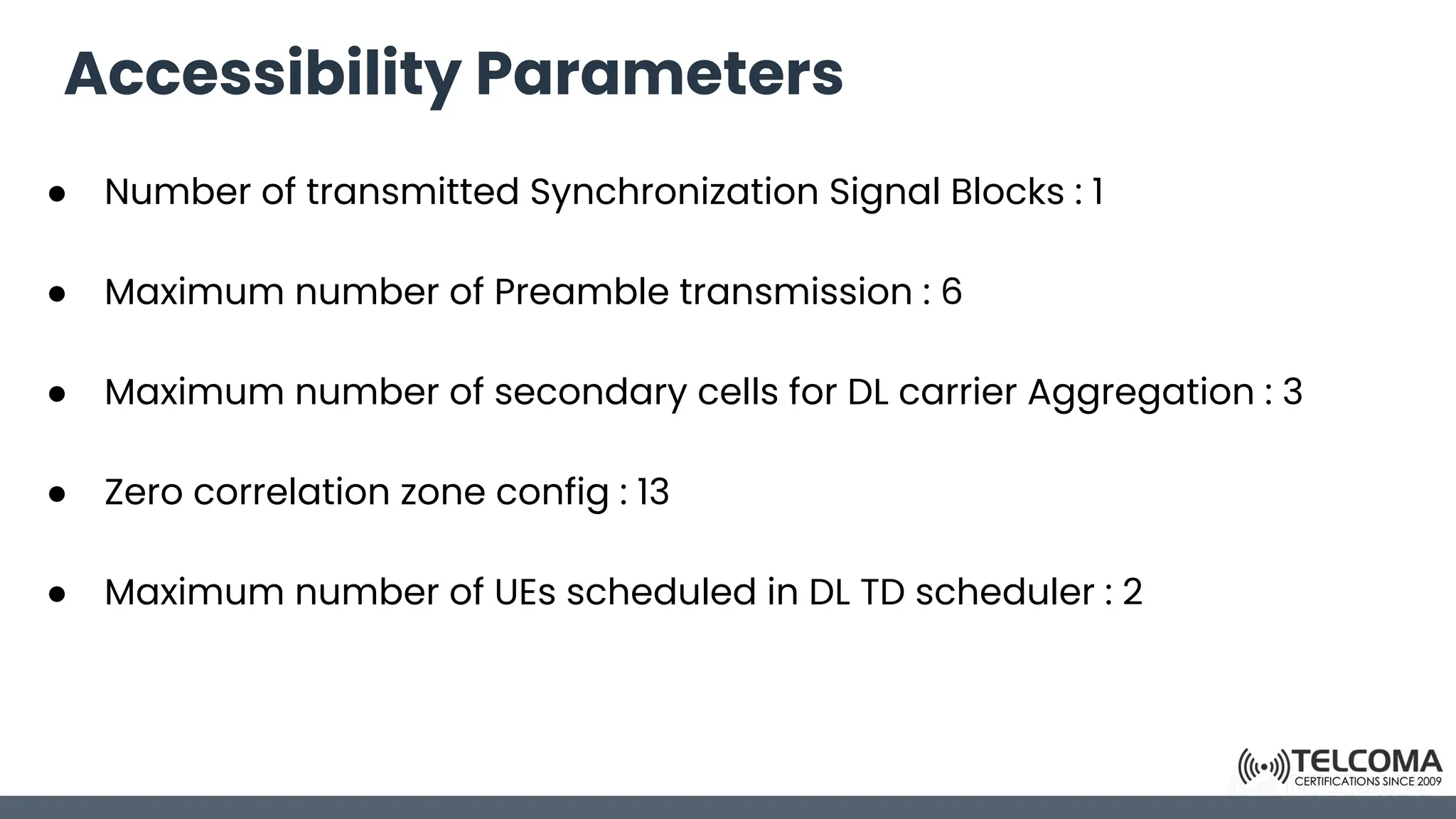 Accessibility Parameters
● Number of transmitted Synchronization Signal Blocks : 1
● Maximum number of Preamble transmission : 6
● Maximum number of secondary cells for DL carrier Aggregation : 3
● Zero correlation zone config : 13
● Maximum number of UEs scheduled in DL TD scheduler : 2
 