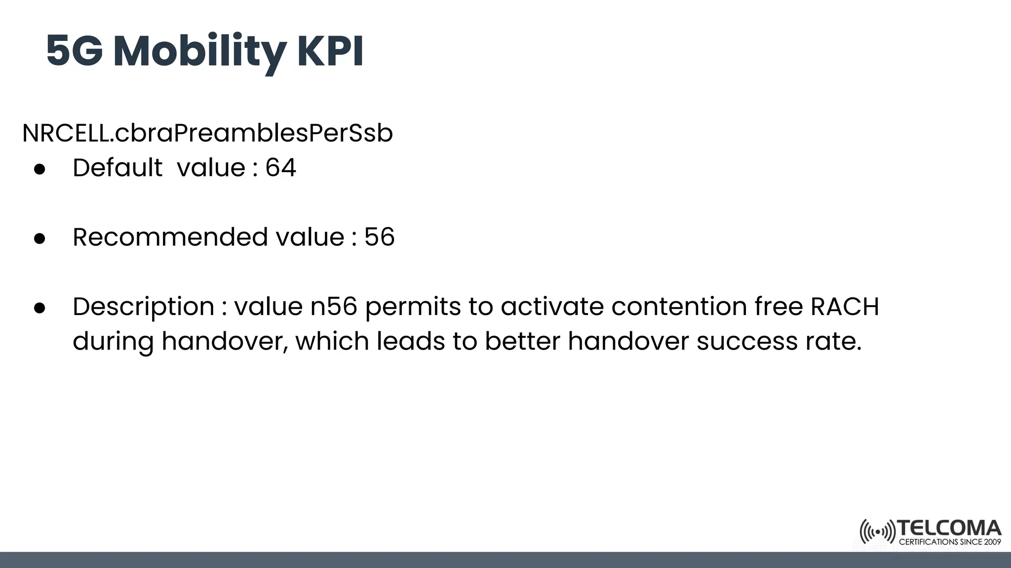 5G Mobility KPI
NRCELL.cbraPreamblesPerSsb
● Default value : 64
● Recommended value : 56
● Description : value n56 permits to activate contention free RACH
during handover, which leads to better handover success rate.
 