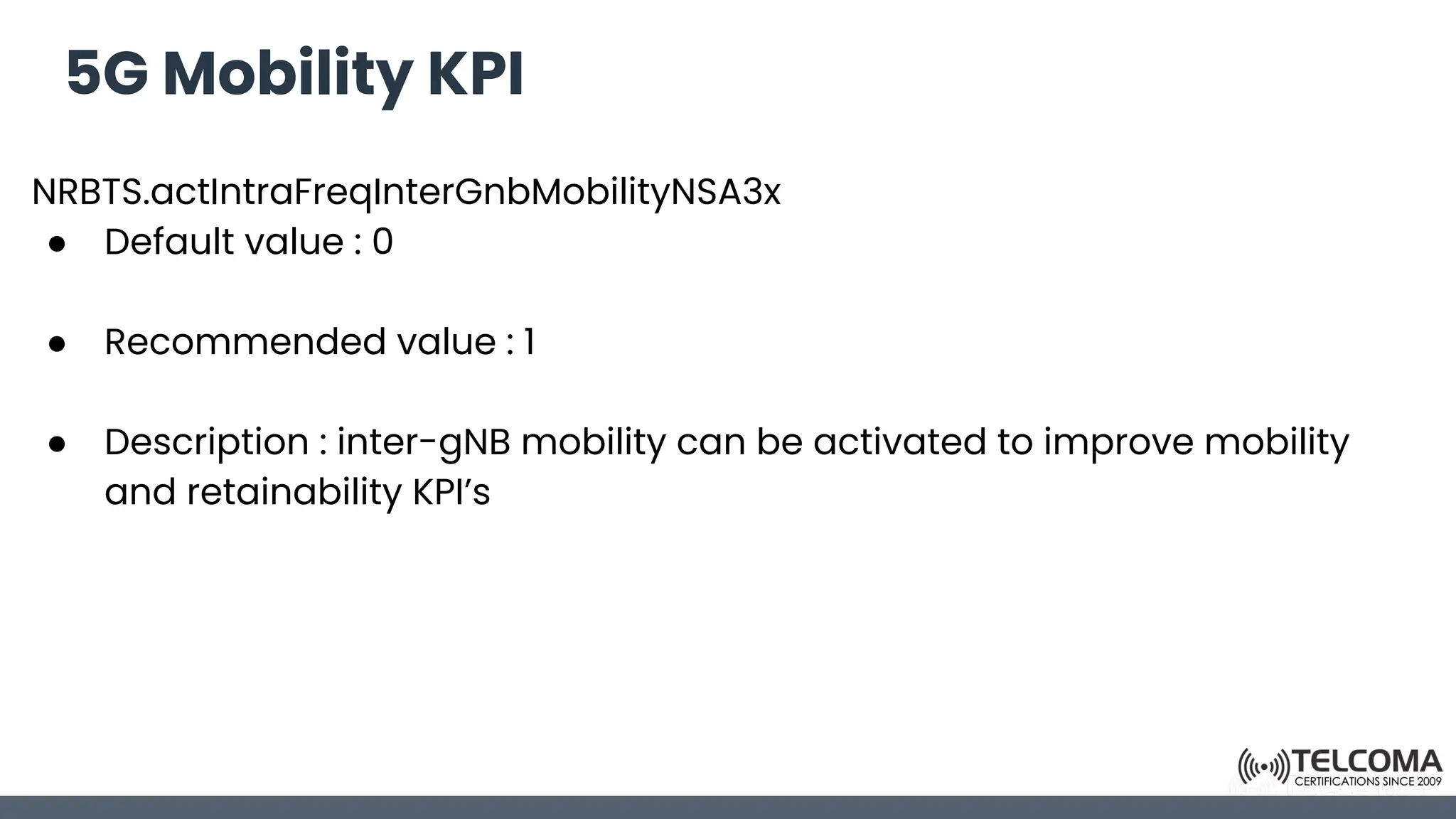 5G Mobility KPI
NRBTS.actIntraFreqInterGnbMobilityNSA3x
● Default value : 0
● Recommended value : 1
● Description : inter-gNB mobility can be activated to improve mobility
and retainability KPI’s
 