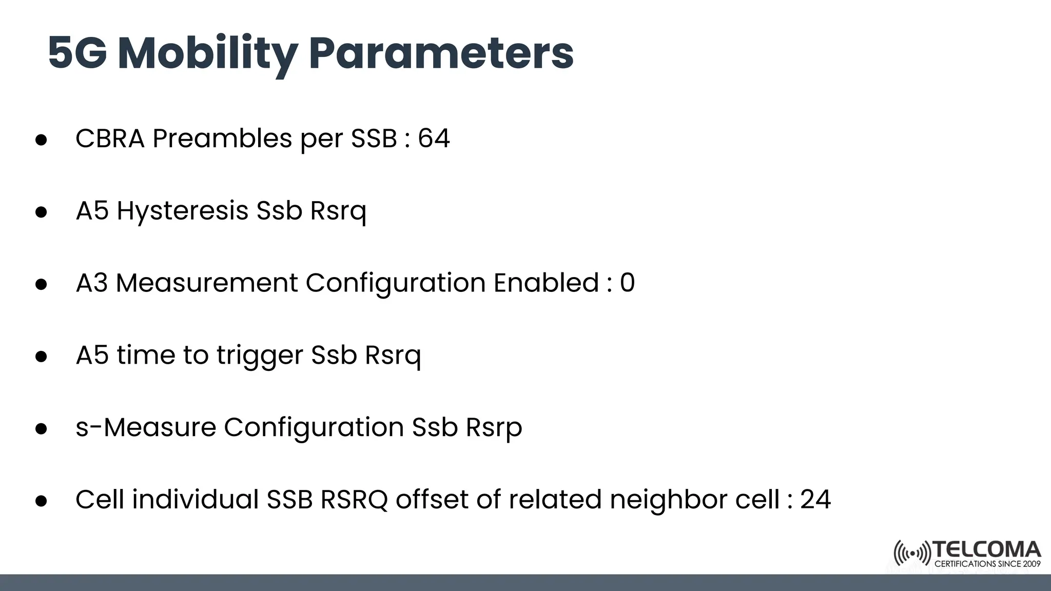 5G Mobility Parameters
● CBRA Preambles per SSB : 64
● A5 Hysteresis Ssb Rsrq
● A3 Measurement Configuration Enabled : 0
● A5 time to trigger Ssb Rsrq
● s-Measure Configuration Ssb Rsrp
● Cell individual SSB RSRQ offset of related neighbor cell : 24
 