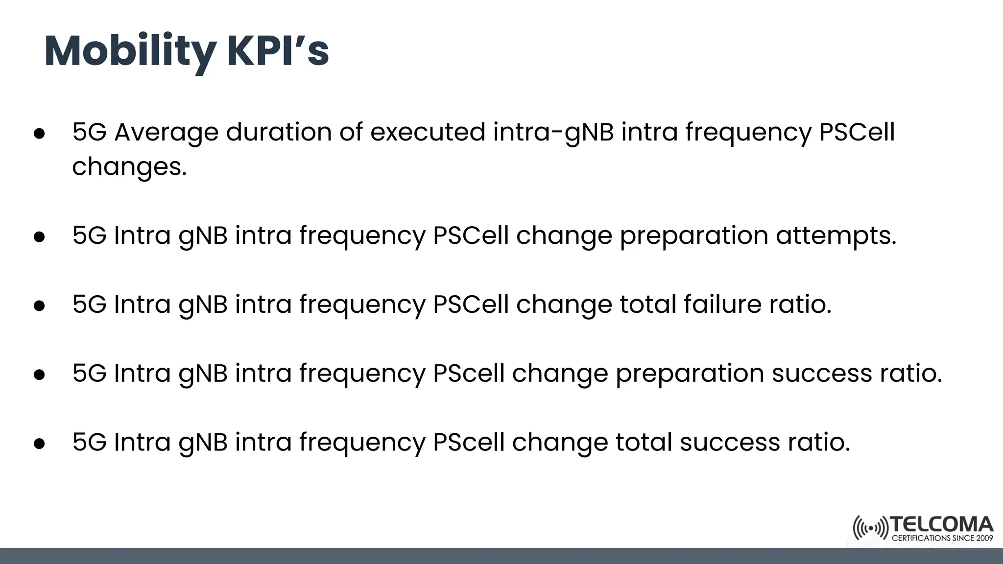 Mobility KPI’s
● 5G Average duration of executed intra-gNB intra frequency PSCell
changes.
● 5G Intra gNB intra frequency PSCell change preparation attempts.
● 5G Intra gNB intra frequency PSCell change total failure ratio.
● 5G Intra gNB intra frequency PScell change preparation success ratio.
● 5G Intra gNB intra frequency PScell change total success ratio.
 