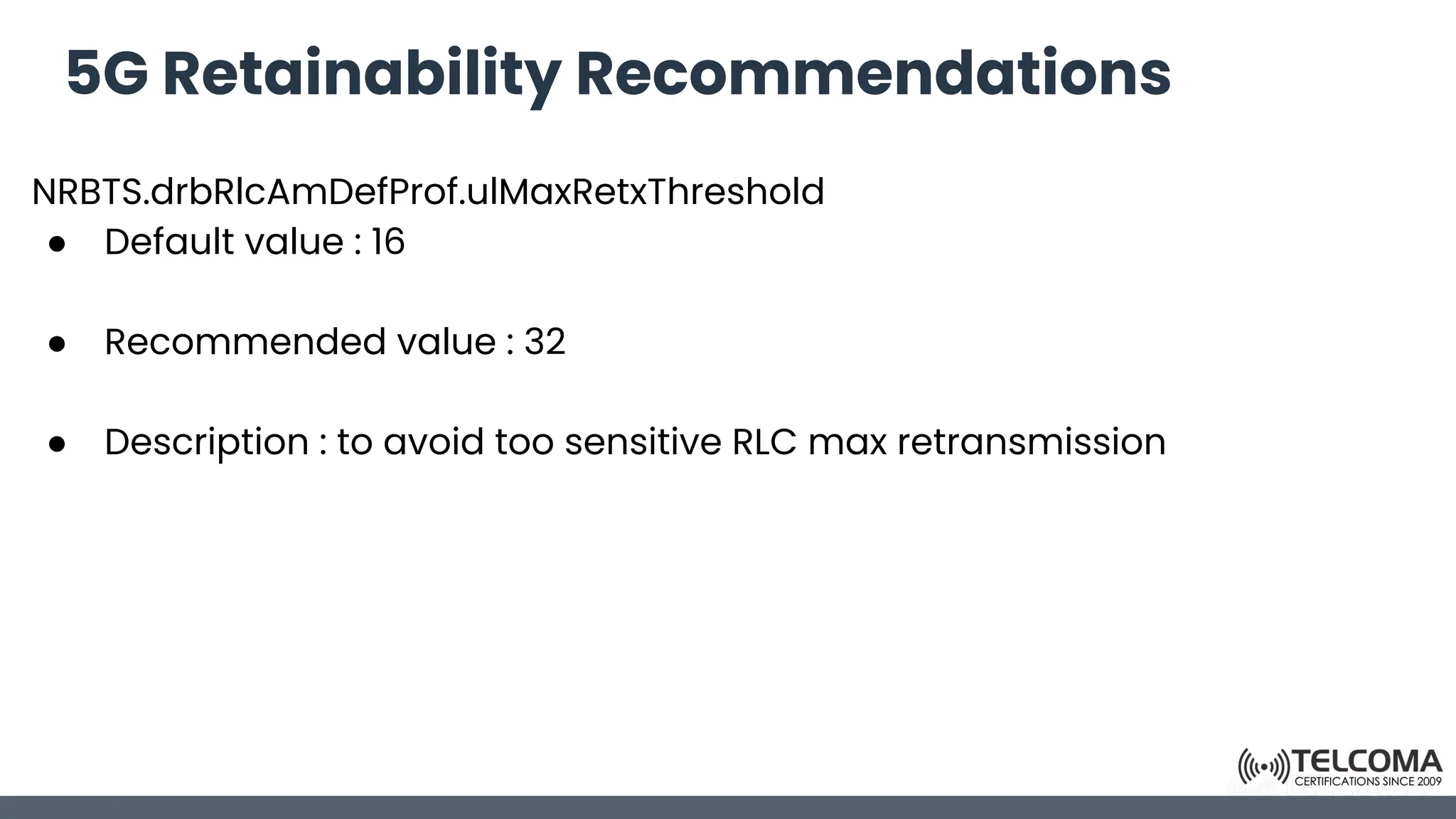 5G Retainability Recommendations
NRBTS.drbRlcAmDefProf.ulMaxRetxThreshold
● Default value : 16
● Recommended value : 32
● Description : to avoid too sensitive RLC max retransmission
 