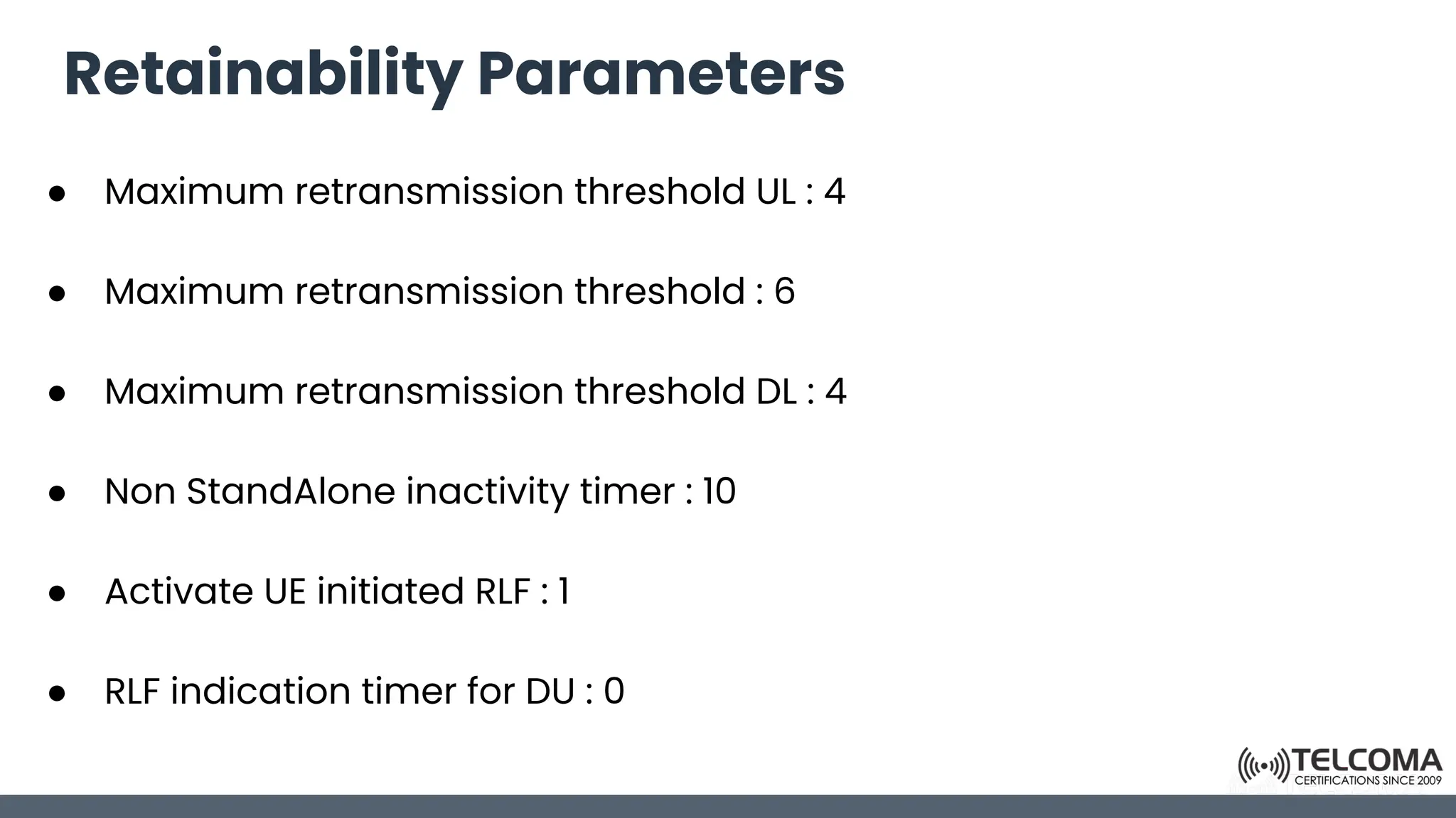 Retainability Parameters
● Maximum retransmission threshold UL : 4
● Maximum retransmission threshold : 6
● Maximum retransmission threshold DL : 4
● Non StandAlone inactivity timer : 10
● Activate UE initiated RLF : 1
● RLF indication timer for DU : 0
 