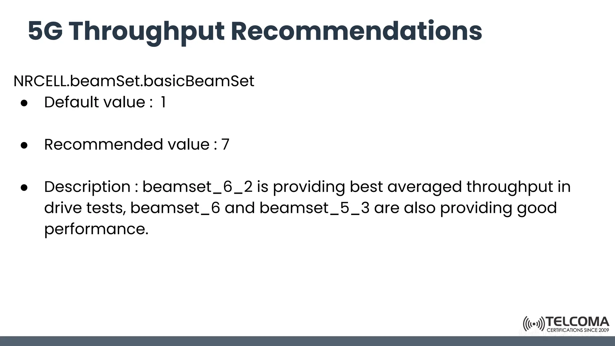 5G Throughput Recommendations
NRCELL.beamSet.basicBeamSet
● Default value : 1
● Recommended value : 7
● Description : beamset_6_2 is providing best averaged throughput in
drive tests, beamset_6 and beamset_5_3 are also providing good
performance.
 