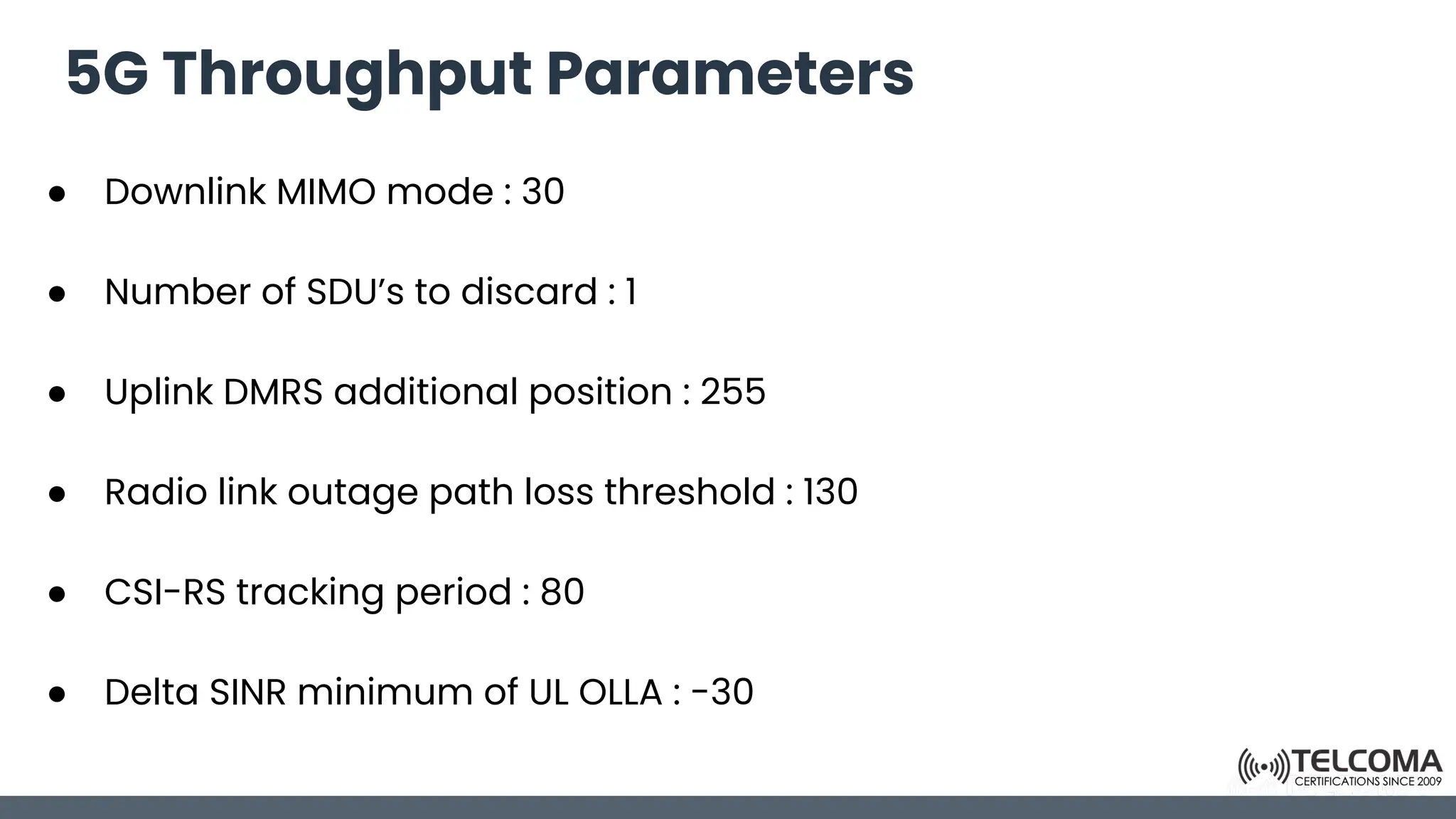 5G Throughput Parameters
● Downlink MIMO mode : 30
● Number of SDU’s to discard : 1
● Uplink DMRS additional position : 255
● Radio link outage path loss threshold : 130
● CSI-RS tracking period : 80
● Delta SINR minimum of UL OLLA : -30
 