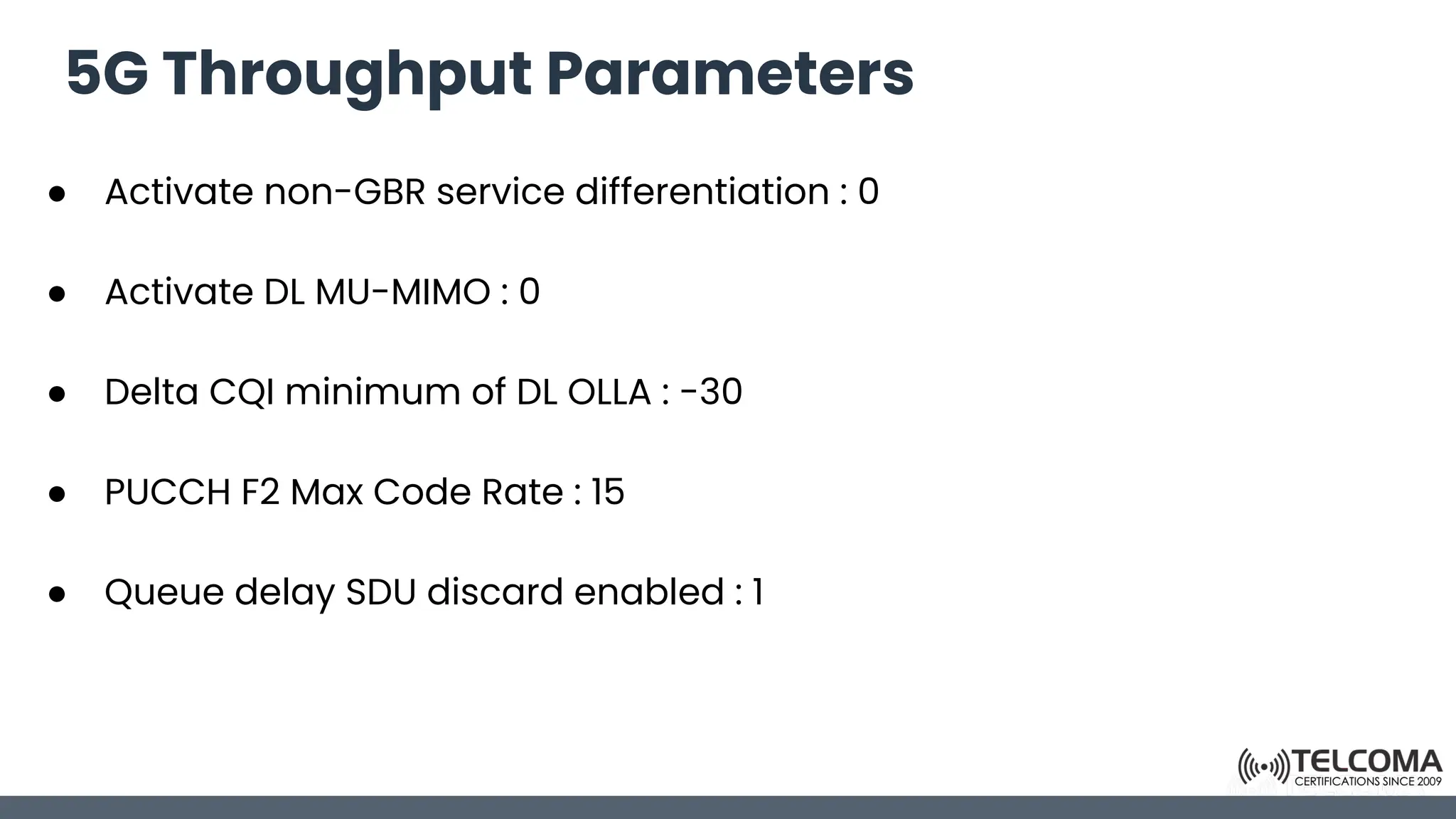 5G Throughput Parameters
● Activate non-GBR service differentiation : 0
● Activate DL MU-MIMO : 0
● Delta CQI minimum of DL OLLA : -30
● PUCCH F2 Max Code Rate : 15
● Queue delay SDU discard enabled : 1
 
