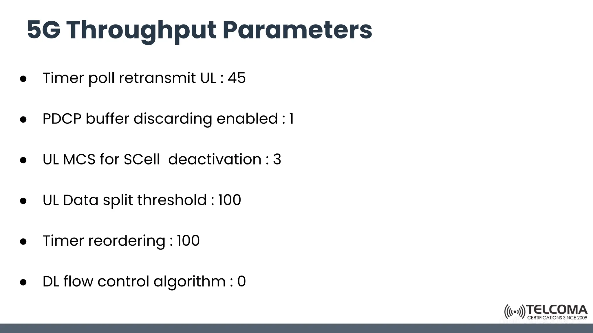 5G Throughput Parameters
● Timer poll retransmit UL : 45
● PDCP buffer discarding enabled : 1
● UL MCS for SCell deactivation : 3
● UL Data split threshold : 100
● Timer reordering : 100
● DL flow control algorithm : 0
 
