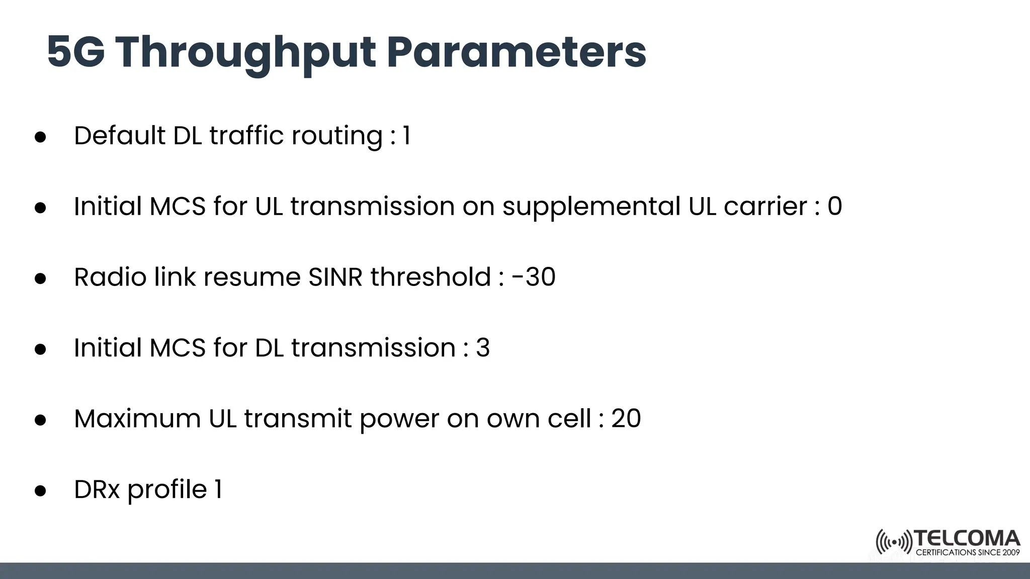 5G Throughput Parameters
● Default DL traffic routing : 1
● Initial MCS for UL transmission on supplemental UL carrier : 0
● Radio link resume SINR threshold : -30
● Initial MCS for DL transmission : 3
● Maximum UL transmit power on own cell : 20
● DRx profile 1
 