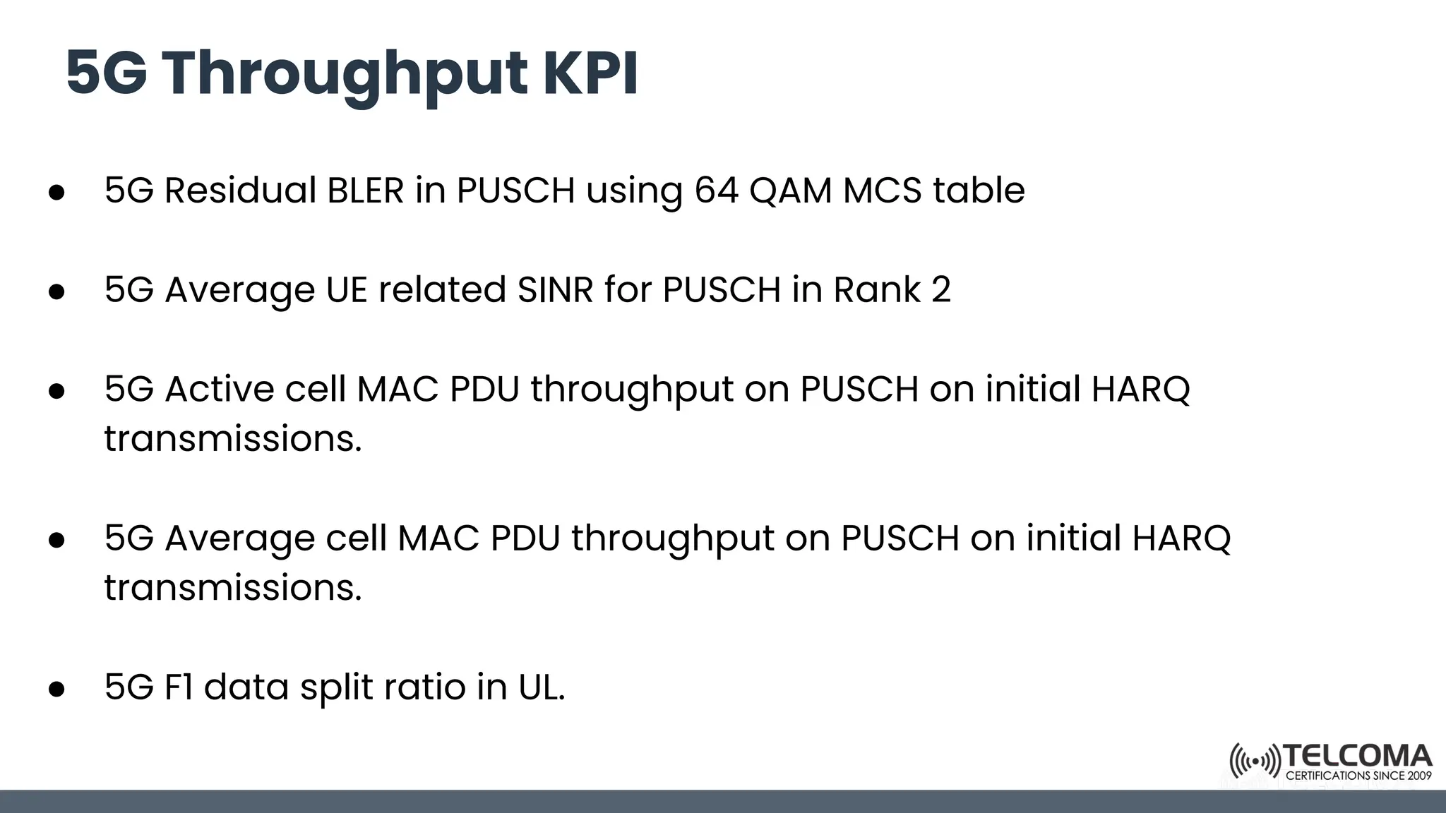 5G Throughput KPI
● 5G Residual BLER in PUSCH using 64 QAM MCS table
● 5G Average UE related SINR for PUSCH in Rank 2
● 5G Active cell MAC PDU throughput on PUSCH on initial HARQ
transmissions.
● 5G Average cell MAC PDU throughput on PUSCH on initial HARQ
transmissions.
● 5G F1 data split ratio in UL.
 