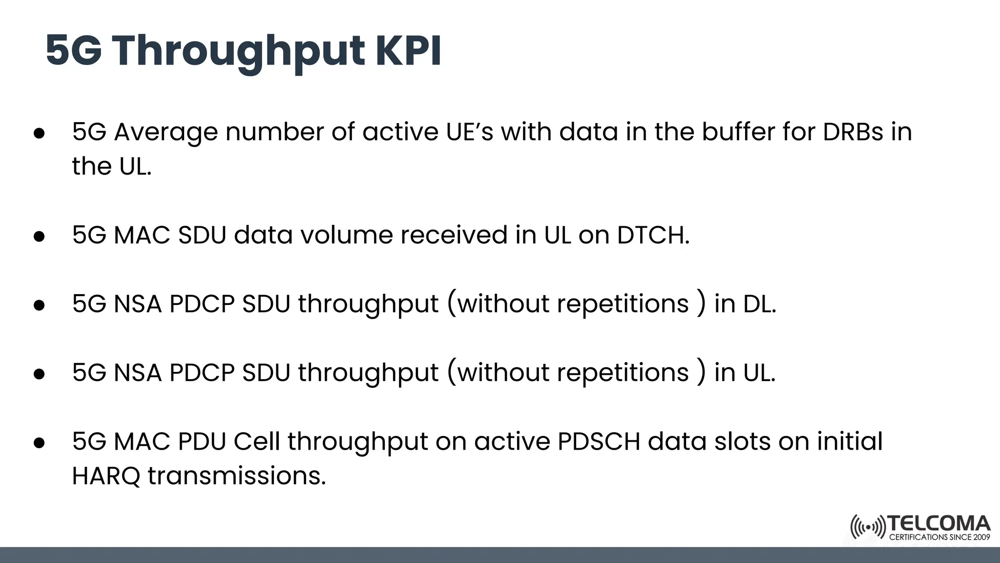 5G Throughput KPI
● 5G Average number of active UE’s with data in the buffer for DRBs in
the UL.
● 5G MAC SDU data volume received in UL on DTCH.
● 5G NSA PDCP SDU throughput (without repetitions ) in DL.
● 5G NSA PDCP SDU throughput (without repetitions ) in UL.
● 5G MAC PDU Cell throughput on active PDSCH data slots on initial
HARQ transmissions.
 