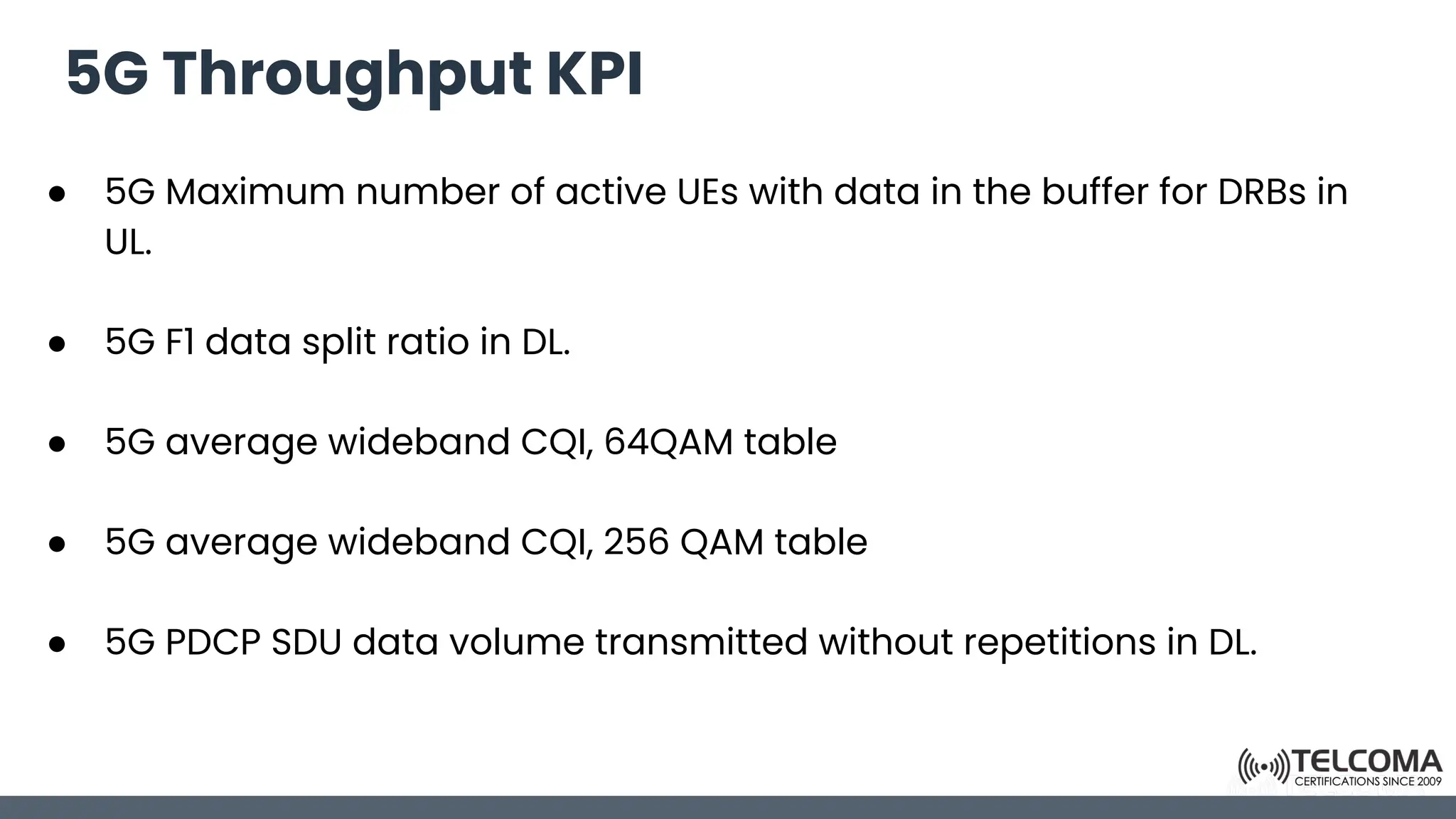 5G Throughput KPI
● 5G Maximum number of active UEs with data in the buffer for DRBs in
UL.
● 5G F1 data split ratio in DL.
● 5G average wideband CQI, 64QAM table
● 5G average wideband CQI, 256 QAM table
● 5G PDCP SDU data volume transmitted without repetitions in DL.
 