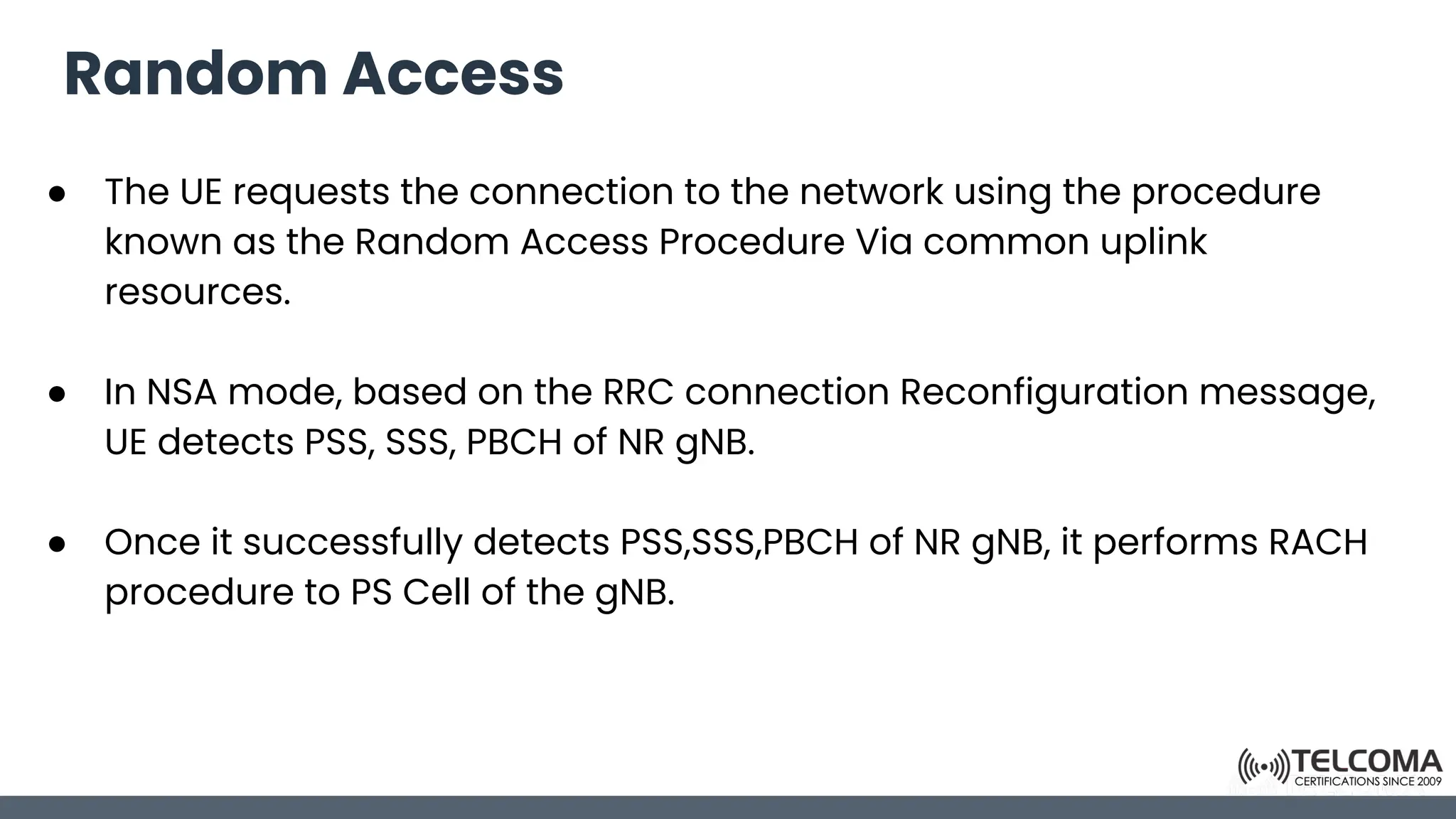 Random Access
● The UE requests the connection to the network using the procedure
known as the Random Access Procedure Via common uplink
resources.
● In NSA mode, based on the RRC connection Reconfiguration message,
UE detects PSS, SSS, PBCH of NR gNB.
● Once it successfully detects PSS,SSS,PBCH of NR gNB, it performs RACH
procedure to PS Cell of the gNB.
 