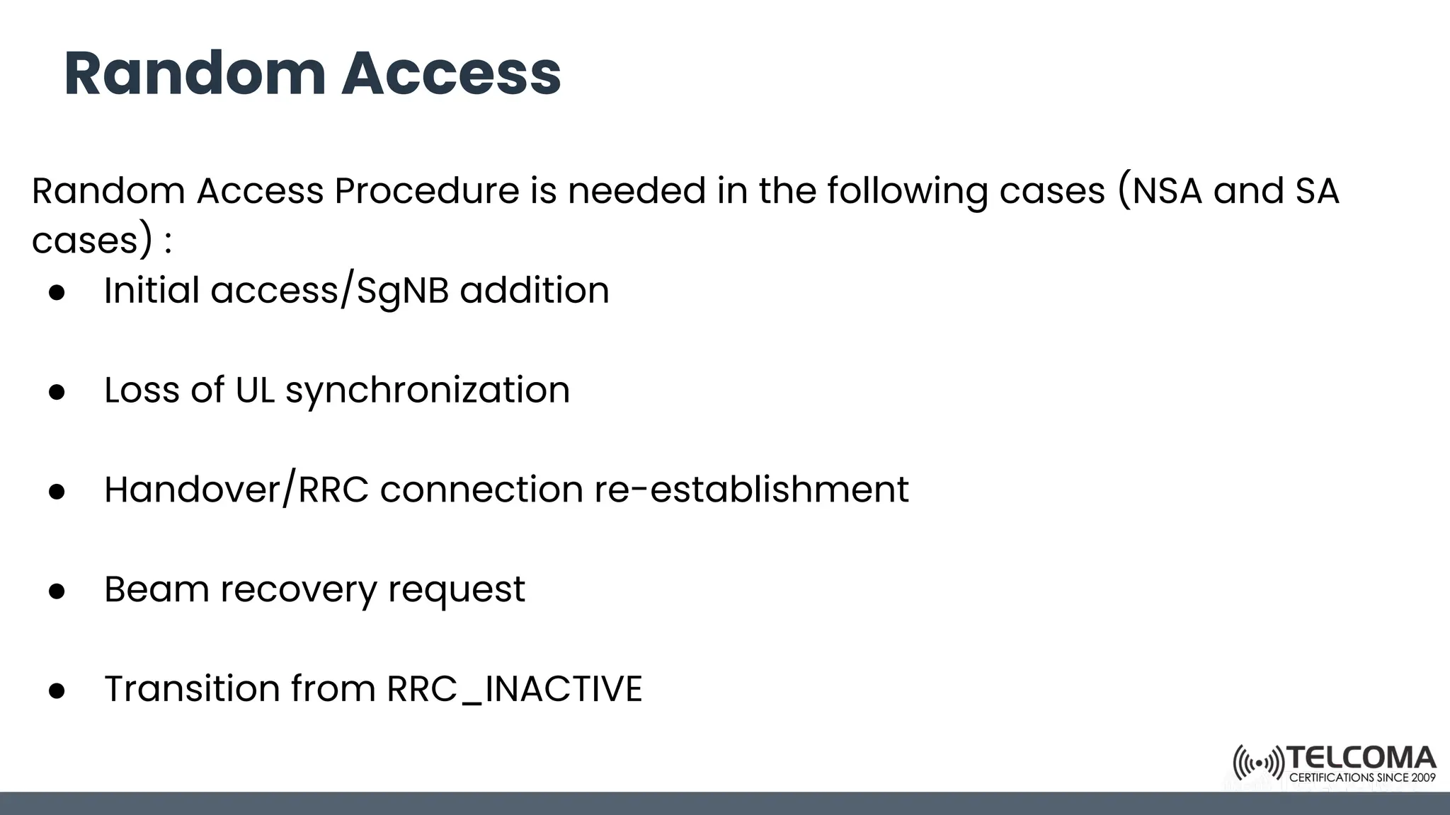 Random Access
Random Access Procedure is needed in the following cases (NSA and SA
cases) :
● Initial access/SgNB addition
● Loss of UL synchronization
● Handover/RRC connection re-establishment
● Beam recovery request
● Transition from RRC_INACTIVE
 