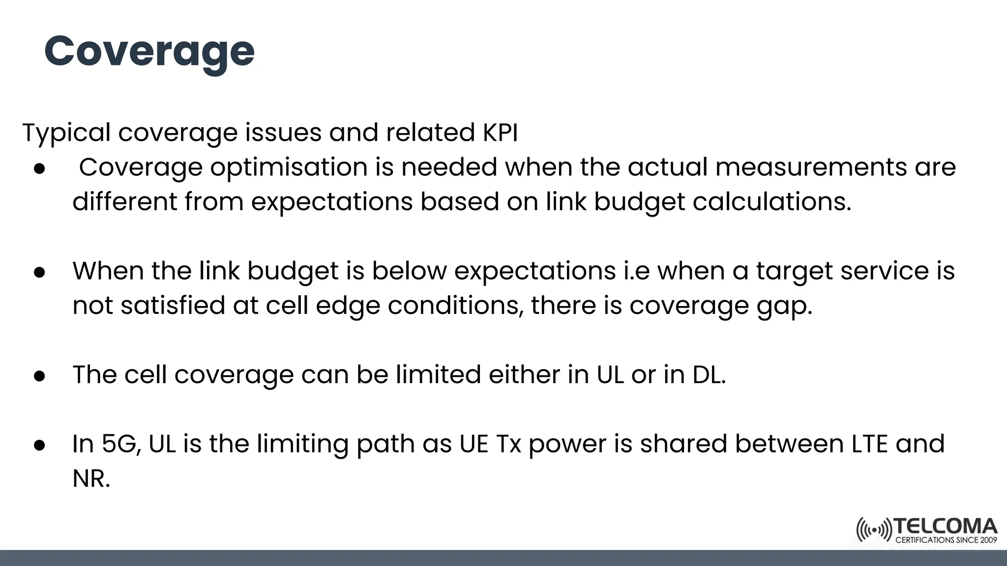 Coverage
Typical coverage issues and related KPI
● Coverage optimisation is needed when the actual measurements are
different from expectations based on link budget calculations.
● When the link budget is below expectations i.e when a target service is
not satisfied at cell edge conditions, there is coverage gap.
● The cell coverage can be limited either in UL or in DL.
● In 5G, UL is the limiting path as UE Tx power is shared between LTE and
NR.
 