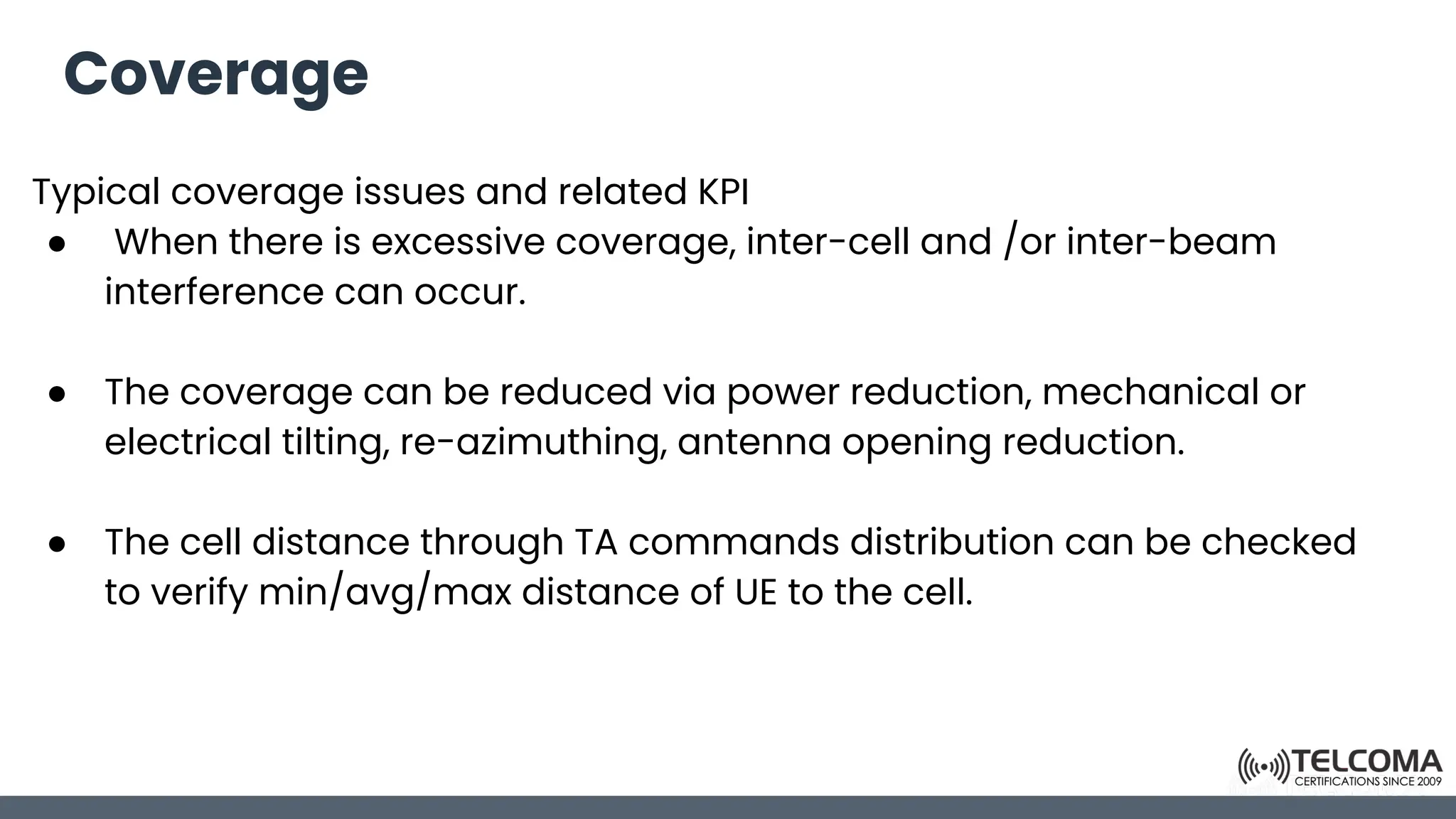 Coverage
Typical coverage issues and related KPI
● When there is excessive coverage, inter-cell and /or inter-beam
interference can occur.
● The coverage can be reduced via power reduction, mechanical or
electrical tilting, re-azimuthing, antenna opening reduction.
● The cell distance through TA commands distribution can be checked
to verify min/avg/max distance of UE to the cell.
 