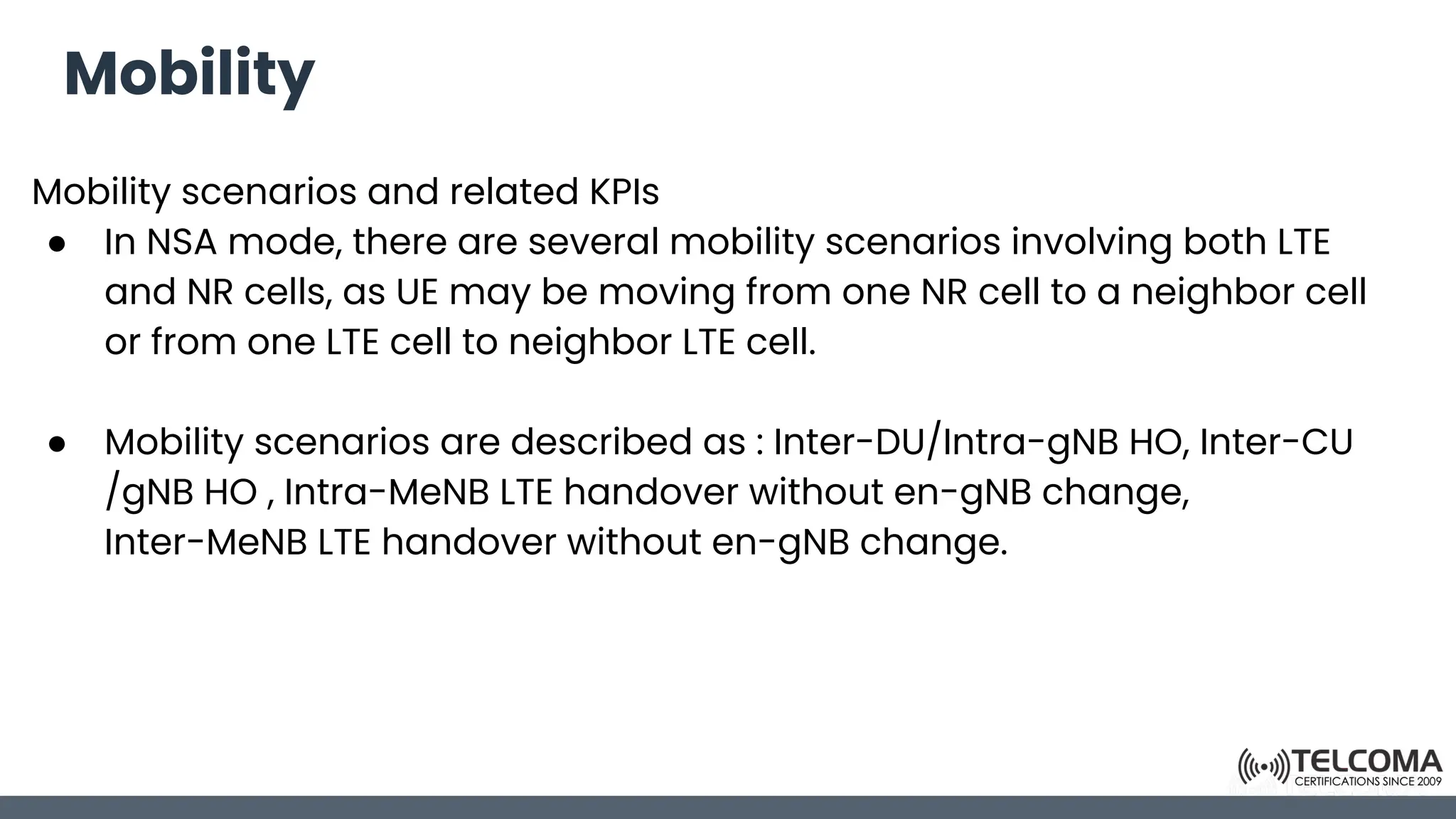 Mobility
Mobility scenarios and related KPIs
● In NSA mode, there are several mobility scenarios involving both LTE
and NR cells, as UE may be moving from one NR cell to a neighbor cell
or from one LTE cell to neighbor LTE cell.
● Mobility scenarios are described as : Inter-DU/Intra-gNB HO, Inter-CU
/gNB HO , Intra-MeNB LTE handover without en-gNB change,
Inter-MeNB LTE handover without en-gNB change.
 