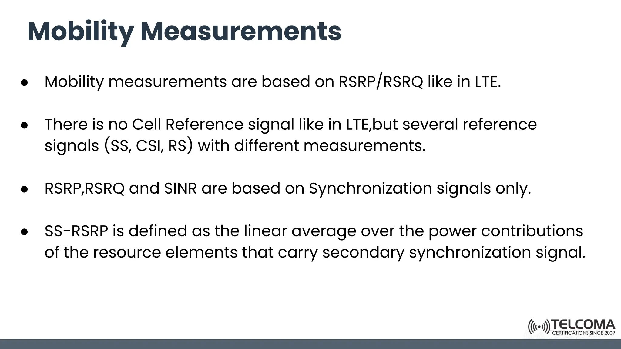 Mobility Measurements
● Mobility measurements are based on RSRP/RSRQ like in LTE.
● There is no Cell Reference signal like in LTE,but several reference
signals (SS, CSI, RS) with different measurements.
● RSRP,RSRQ and SINR are based on Synchronization signals only.
● SS-RSRP is defined as the linear average over the power contributions
of the resource elements that carry secondary synchronization signal.
 