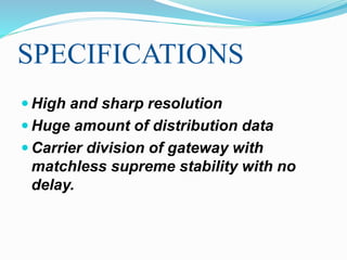 SPECIFICATIONS
 High and sharp resolution
 Huge amount of distribution data
 Carrier division of gateway with
matchless supreme stability with no
delay.
 