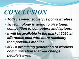 CONCLUSION
 Today’s wired society is going wireless.
 5g technology is going to give tough
competition to computers and laptops.
 It will be available in the market 2020 at
affordable cost with more reliability
than previous mobiles.
 5G - a promising generation of wireless
communication that will change
people’s lives.
 