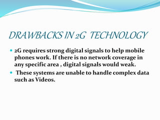 DRAWBACKS IN 2G TECHNOLOGY
 2G requires strong digital signals to help mobile
phones work. If there is no network coverage in
any specific area , digital signals would weak.
 These systems are unable to handle complex data
such as Videos.
 