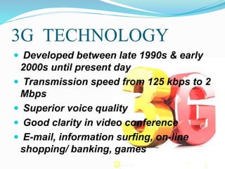 3G TECHNOLOGY
 Developed between late 1990s & early
2000s until present day
 Transmission speed from 125 kbps to 2
Mbps
 Superior voice quality
 Good clarity in video conference
 E-mail, information surfing, on-line
shopping/ banking, games
 