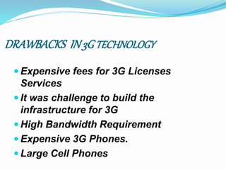 DRAWBACKS IN3GTECHNOLOGY
 Expensive fees for 3G Licenses
Services
 It was challenge to build the
infrastructure for 3G
 High Bandwidth Requirement
 Expensive 3G Phones.
 Large Cell Phones
 