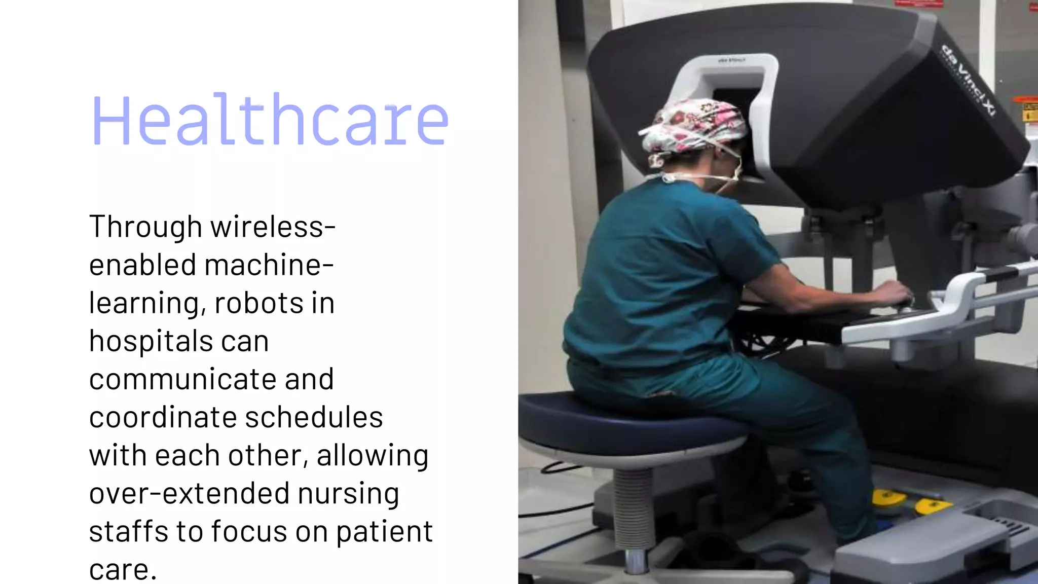 Healthcare
Through wireless-
enabled machine-
learning, robots in
hospitals can
communicate and
coordinate schedules
with each other, allowing
over-extended nursing
staffs to focus on patient
care.
11
 