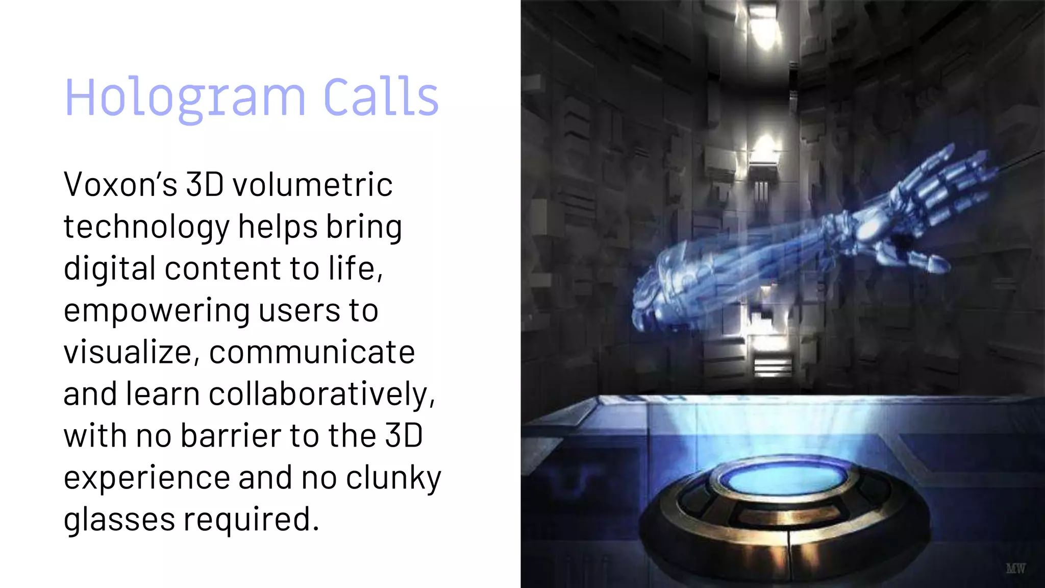 Hologram Calls
Voxon’s 3D volumetric
technology helps bring
digital content to life,
empowering users to
visualize, communicate
and learn collaboratively,
with no barrier to the 3D
experience and no clunky
glasses required.
12
 