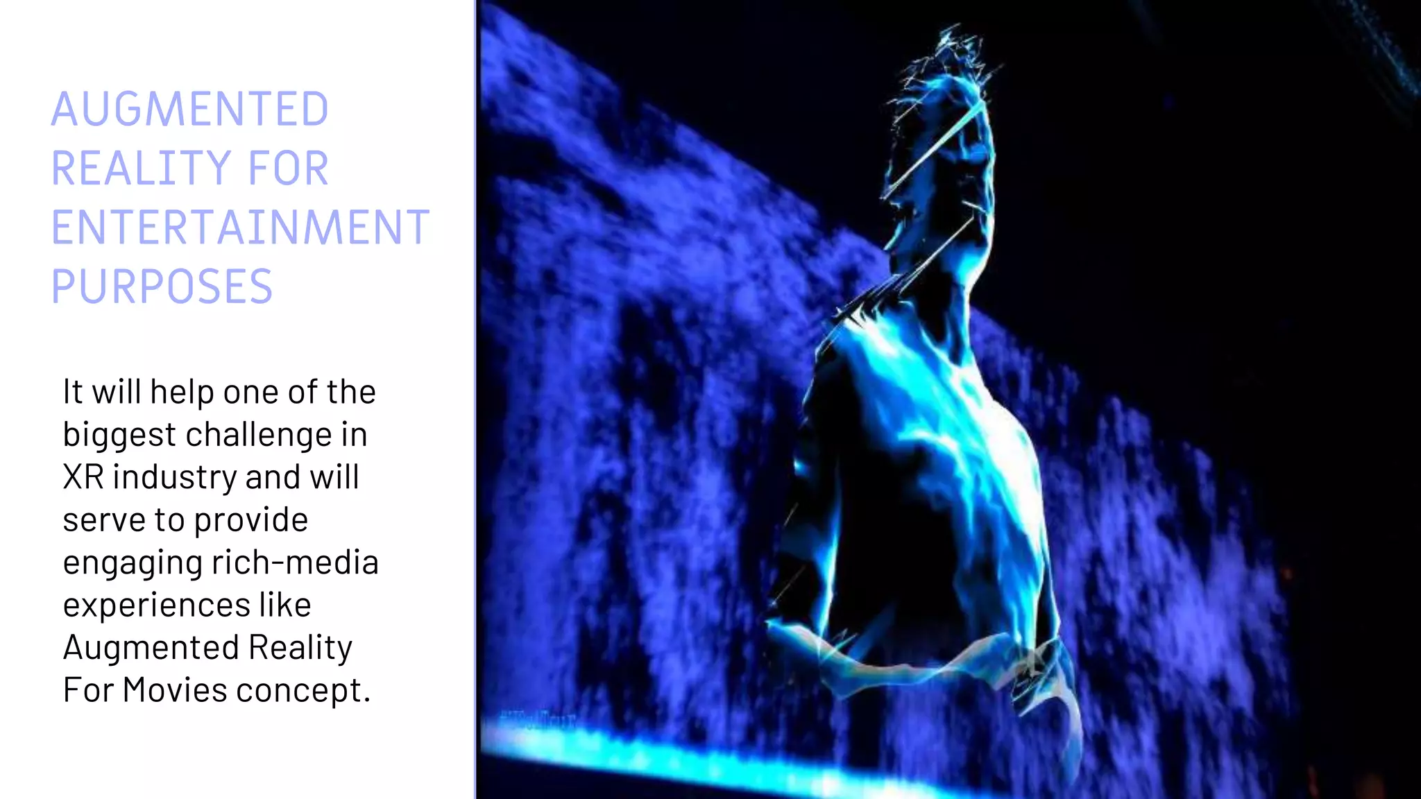 AUGMENTED
REALITY FOR
ENTERTAINMENT
PURPOSES
It will help one of the
biggest challenge in
XR industry and will
serve to provide
engaging rich-media
experiences like
Augmented Reality
For Movies concept.
13
 
