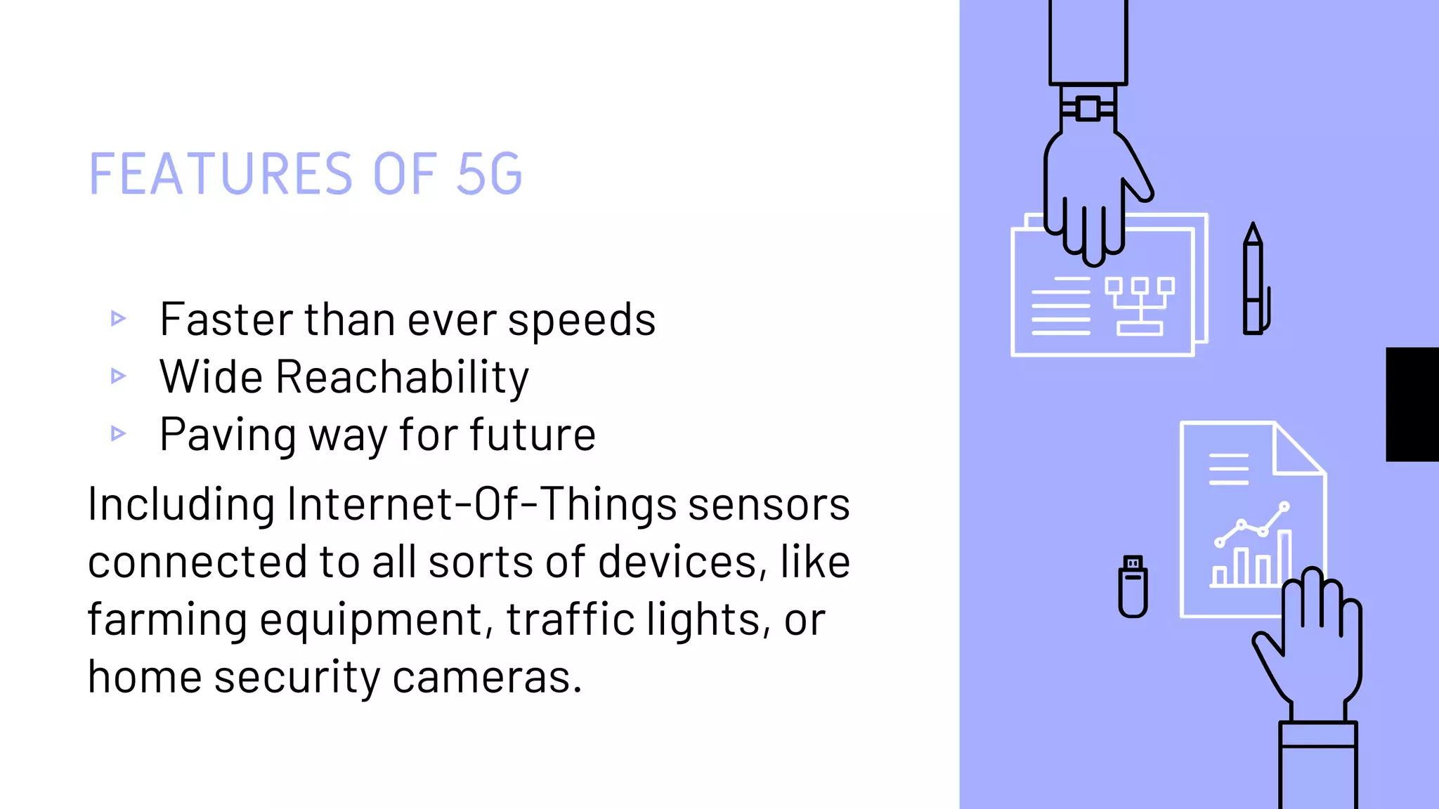 FEATURES OF 5G
▹ Faster than ever speeds
▹ Wide Reachability
▹ Paving way for future
Including Internet-Of-Things sensors
connected to all sorts of devices, like
farming equipment, traffic lights, or
home security cameras.
 