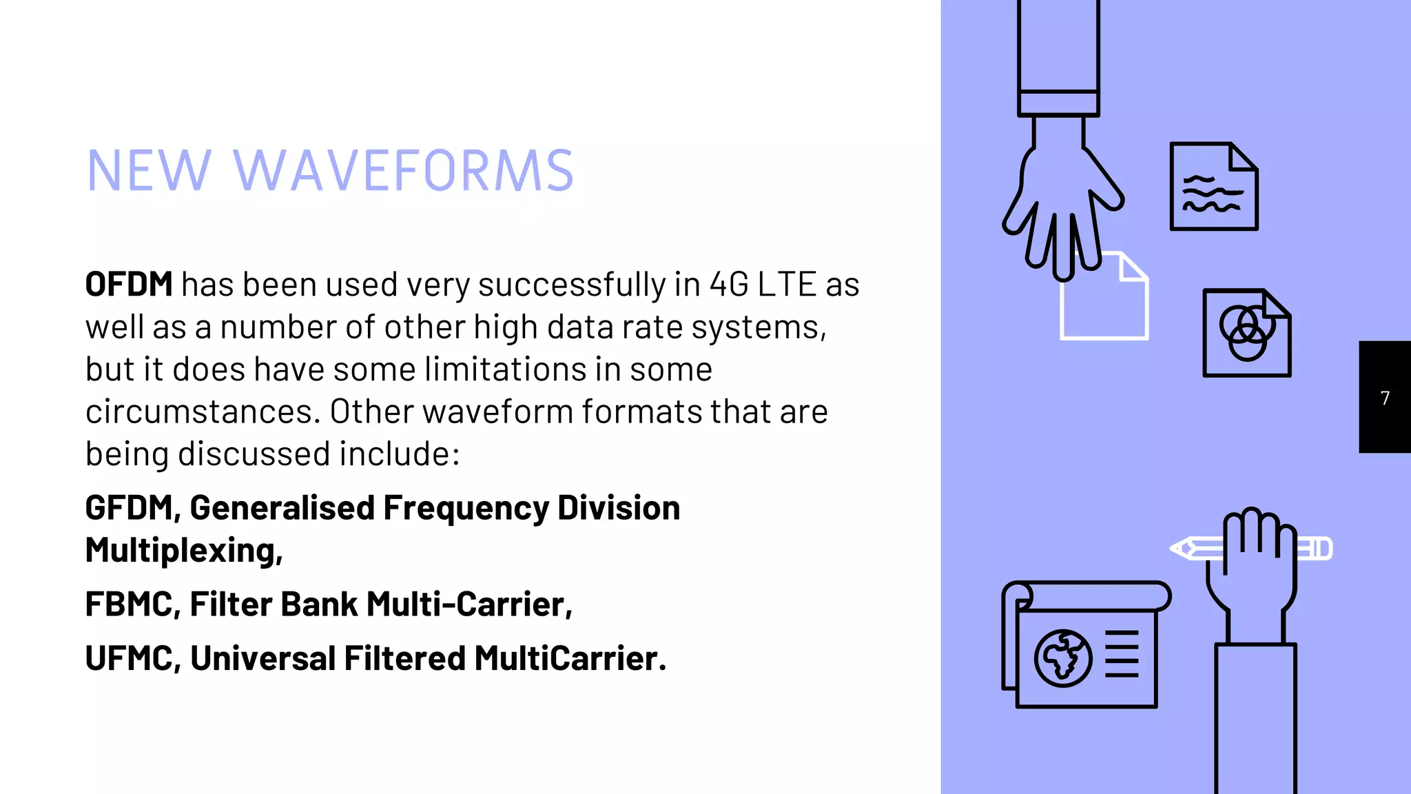 NEW WAVEFORMS
OFDM has been used very successfully in 4G LTE as
well as a number of other high data rate systems,
but it does have some limitations in some
circumstances. Other waveform formats that are
being discussed include:
GFDM, Generalised Frequency Division
Multiplexing,
FBMC, Filter Bank Multi-Carrier,
UFMC, Universal Filtered MultiCarrier.
7
 