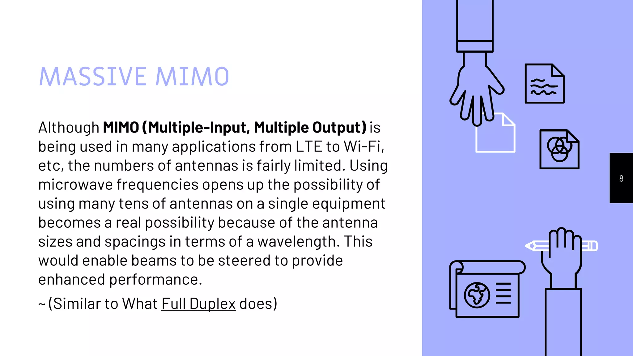 MASSIVE MIMO
Although MIMO (Multiple-Input, Multiple Output) is
being used in many applications from LTE to Wi-Fi,
etc, the numbers of antennas is fairly limited. Using
microwave frequencies opens up the possibility of
using many tens of antennas on a single equipment
becomes a real possibility because of the antenna
sizes and spacings in terms of a wavelength. This
would enable beams to be steered to provide
enhanced performance.
~ (Similar to What Full Duplex does)
8
 