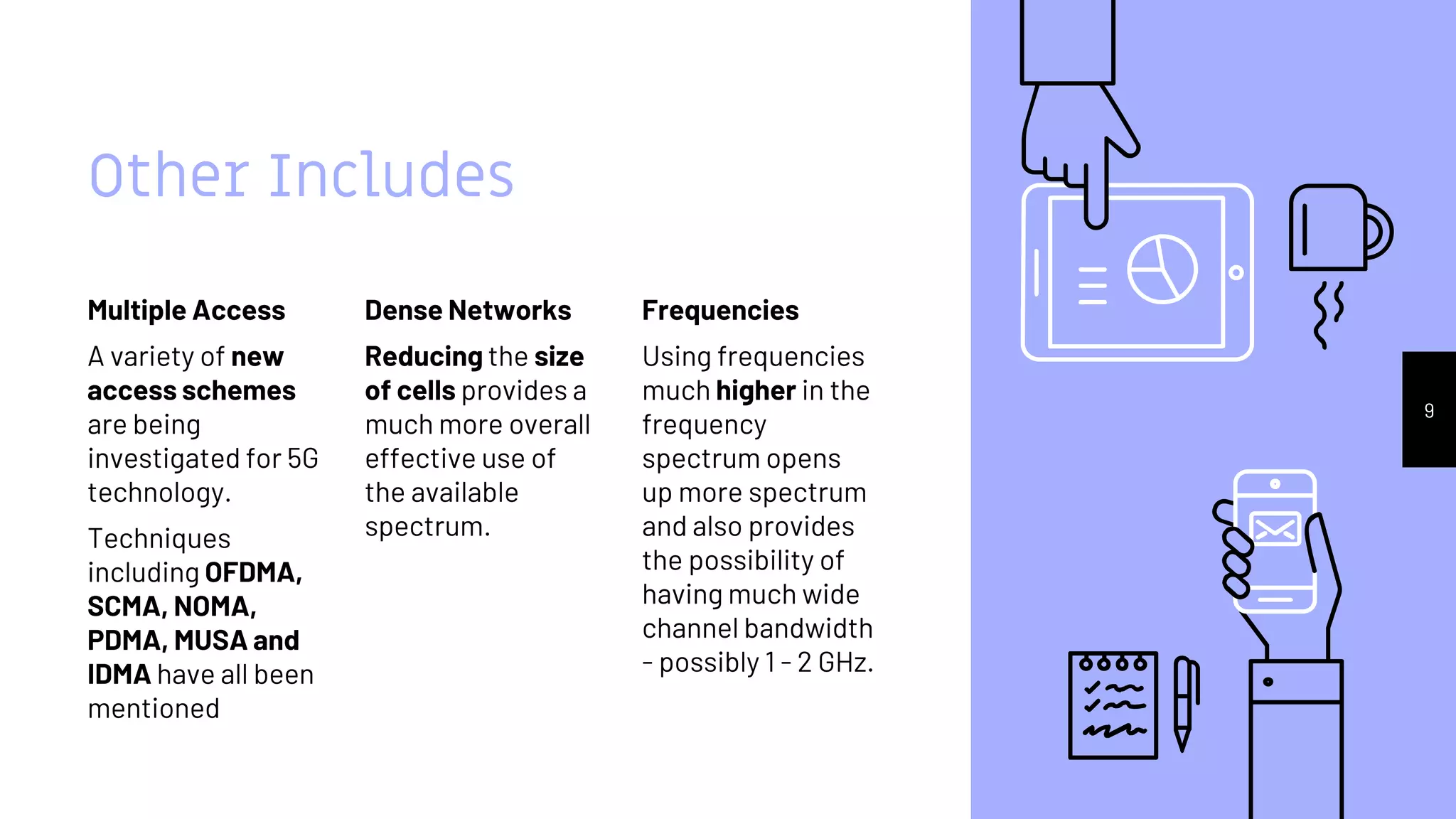 Other Includes
Multiple Access
A variety of new
access schemes
are being
investigated for 5G
technology.
Techniques
including OFDMA,
SCMA, NOMA,
PDMA, MUSA and
IDMA have all been
mentioned
Dense Networks
Reducing the size
of cells provides a
much more overall
effective use of
the available
spectrum.
Frequencies
Using frequencies
much higher in the
frequency
spectrum opens
up more spectrum
and also provides
the possibility of
having much wide
channel bandwidth
- possibly 1 - 2 GHz.
9
 