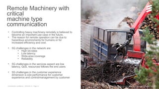 Commercial in confidence | 2015-06-15 | Page 14
Remote Machinery with
critical
machine type
communication
• Controlling heavy machinery remotely is believed to
become an important use case in the future.
• The reason for remote operation can be due to
hazardous environments for humans or for
increased efficiency and cost.
• 5G challenges in the network are:
• High bit-rates
• Low latency
• Wide-area coverage
• Reliability
• 5G challenges in the services aspect are low
latency, QoS, resources follows the end users
• 5G challenges in the customer experience
dimension is e2e performance for customer
experience and control/management by customer
© Telefonaktiebolaget LM Ericsson 2015 | Ericsson June 2015
 