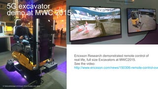 Commercial in confidence | 2015-06-15 | Page 17
5G excavator
demo at MWC 2015
Ericsson Research demonstrated remote control of
real life, full size Excavators at MWC2015.
See the video:
http://www.ericsson.com/news/150306-remote-control-ove
© Telefonaktiebolaget LM Ericsson 2015 | Ericsson June 2015
 