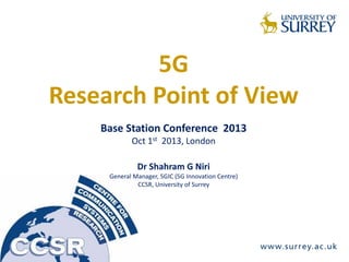 5G
Research Point of View
Base Station Conference 2013
Oct 1st 2013, London
Dr Shahram G Niri
General Manager, 5GIC (5G Innovation Centre)
CCSR, University of Surrey
 