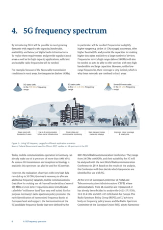 8
By introducing 5G it will be possible to meet growing
demands with regard to the capacity, bandwidth,
availability and latency of digital radio infrastructures.
To realize these requirements and provide supply in rural
areas as well as for high-capacity applications, sufficient
and suitable radio frequencies will be needed.
For example, because of the favourable transmission
conditions in rural areas, low frequencies (below 1 GHz),
in particular, will be needed. Frequencies in slightly
higher ranges (e.g. in the 3.5 GHz range), in contrast, offer
higher bandwidths and provide the capacities for making
higher data rates available to a large number of devices.
Frequencies in very high ranges (above 24 GHz) will also
be needed so as to be able to offer services with very high
bandwidths and large capacities. However, unlike low-
range frequencies, their coverage is very limited, which is
why these networks are confined to local areas.
4. 5G frequency spectrum
Figure 5 – Using 5G frequency ranges for different application scenarios
Source: Federal Government based on Ofcom 2017: update on 5G spectrum in the UK
Major event with
thousands of users
Car-to-X communication
Urban carrier infrastructure
Smart cities and
environmental monitoring
Main transport routes
roads and railways
Improved indoor coverage
& smart grids
5G radio cells
in the 700 MHz frequency
range
5G radio cells
in the 3.4–3.8 GHz frequency
range
Small 5G radio cells
in the 26 GHz frequency
range
Today, mobile communications operators in Germany can
already make use of a spectrum of more than 1000 MHz.
As soon as 5G transmission and reception technology is
available, this spectrum can also be used for 5G services.
However, the realization of services with very high data
rates (of up to 20 GBit/s) makes it necessary to allocate
additional frequency ranges to mobile communications
that allow for making use of channel bandwidths of several
100 MHz or even GHz. Frequencies above 24 GHz (also
called the “millimetre band”) are very well suited for this
purpose. Germany’s radio spectrum policy promotes the
early identification of harmonized frequency bands at
European level and supports the harmonization of the
5G candidate frequency bands that were defined by the
2015 World Radiocommunication Conference. They range
from 24 GHz to 86 GHz, and their suitability for 5G will
be analysed until the next World Radiocommunication
Conference in 2019. Based on the results of the analysis,
the Conference will then decide which frequencies are
identified for use with 5G.
At the level of European Conference of Postal and
Telecommunications Administrations (CEPT), where
administrations from 48 countries are represented, it
has already been decided to analyse the 24.25-27.5 GHz,
31.8-33.4 GHz and 40.5-43.5 GHz bands for Europe. The
Radio Spectrum Policy Group (RSPG), an EU advisory
body on frequency policy issues, and the Radio Spectrum
Committee of the European Union (RSC) aim to harmonise
4. 5G frequency spectrum
 