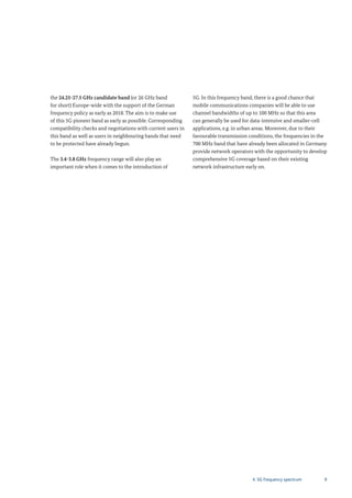94. 5G frequency spectrum
the 24.25-27.5 GHz candidate band (or 26 GHz band
for short) Europe-wide with the support of the German
frequency policy as early as 2018. The aim is to make use
of this 5G pioneer band as early as possible. Corresponding
compatibility checks and negotiations with current users in
this band as well as users in neighbouring bands that need
to be protected have already begun.
The 3.4-3.8 GHz frequency range will also play an
important role when it comes to the introduction of
5G. In this frequency band, there is a good chance that
mobile communications companies will be able to use
channel bandwidths of up to 100 MHz so that this area
can generally be used for data-intensive and smaller-cell
applications, e.g. in urban areas. Moreover, due to their
favourable transmission conditions, the frequencies in the
700 MHz band that have already been allocated in Germany
provide network operators with the opportunity to develop
comprehensive 5G coverage based on their existing
network infrastructure early on.
 