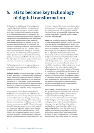 10
5. 5G to become key technology
of digital transformation
On the way to the gigabit society, 5G technology plays
a key role. Especially in the field of vertical industries,
it holds an enormous potential for innovation: High-
performance mobile communication infrastructures
are an indispensable prerequisite for the vision of fully
connected driving, efficiency enhancements in logistics, the
management of decentralized energy grids or evolutions
in the medical or media sectors. 5G will ensure that
the necessary requirements are met even for high user
and device densities. In addition, 5G will facilitate the
continuous connectivity of wearables, assistance systems,
household electronics as well as of a variety of sensors
and actuators on the Internet of Things via convergent
data networks. The different requirement specifications
and the operation scenarios, which are sometimes only
of a temporary nature, make flexible networks necessary
that, depending on the situation, can provide the required
performance parameters in a combined manner.
The following examples show strategic developments
of the digital transformation that will be facilitated or
centrally supported by 5G:
Intelligent mobility: As regards transport and mobility, we
are at the beginning of a revolution that will impact on all
areas of mobility. Automated and connected driving will
make road traffic safer and improve the flow of traffic so
that resources are conserved and harmful emissions are
reduced. Intelligent mobility also offers opportunities with
regard to the optimization of parking management, for
example by means of automated parking display systems.
Moreover, 5G will increase the connectivity between
the different modes of transport. This will facilitate the
intermodal use of means of transport because information
on the fastest connections by changing or combining
transport means is immediately available and the journey
chain can be booked online. In addition, connected public
transport can respond more quickly if there is an increased
demand for passenger transport or no service is required
on a certain route at a certain point in time. In logistics,
the traffic volume will be reduced by applying a highly-
efficient route and transport planning scheme. For this
purpose, in some cases it will be necessary to implement
real-time requirements with 5G, while in other cases it will
be necessary to process data streams without interruption
taking account of increasing volumes, and there will also
be scenarios where area-wide accessibility is required.
Therefore, 5G must be made available at least on all major
transport routes as early as possible – and in a safe and
secure, fast and reliable way.
Industry 4.0: In industrial production, the seamless
exchange of data between machines, facilities, humans and
robots will become increasingly important. With 5G, the
number of quality-assured and energy-efficient connected
devices or components can be increased to hundreds of
thousands per base station. By means of 5G networks
that are organized by the respective user in factory
environments, 5G, besides mass connectivity, also offers
great potential in terms of controlling facilities, which
was previously done on a fixed-line basis. 5G technology
will make it possible to address mobile control systems
of industrial robots in real time. This will reduce error
probabilities to a minimum and (driverless) courier services
will arrive just-in-time at the respective loading and
unloading stations. Data-intensive uploads of 3D models
for controlling or testing facilities can also be carried out
on a mobile basis. This will make 5G a key component of
seamless vertical connectivity of all operational processes,
for example the control of facilities, resources and goods
flows. What is more, this development offers great potential
with regard to doing business in an environmentally
compatible manner, especially with a view to resource
efficiency and emission reduction.
Smart Farming: Little attention has been paid to the fact
that agricultural processes are already partly connected
intelligently across the boundaries of manufacturers
or organizations. This makes it possible to access
services such as the optimization of machine settings,
ideal fertilizing and harvesting strategies and a far-
reaching automation of the process chain. Application
technology in the agricultural sector that has been
specially adopted to individual plants, fields or farms
requires a digital infrastructure that makes use of all
available communications technologies in an efficient
and intelligent manner. 5G will make this possible by
facilitating the use of intelligent network switches and
the integration of external data sources with high data
5. 5G to become key technology of digital transformation
 