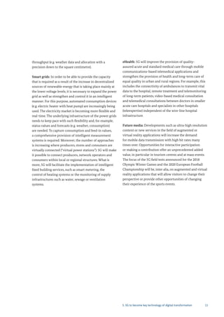 11
throughput (e.g. weather data and allocation with a
precision down to the square centimetre).
Smart grids: In order to be able to provide the capacity
that is required as a result of the increase in decentralized
sources of renewable energy that is taking place mainly at
the lower voltage levels, it is necessary to expand the power
grid as well as strengthen and control it in an intelligent
manner. For this purpose, automated consumption devices
(e.g. electric heater with heat pump) are increasingly being
used. The electricity market is becoming more flexible and
real-time. The underlying infrastructure of the power grids
needs to keep pace with such flexibility and, for example,
status values and forecasts (e.g. weather, consumption)
are needed. To capture consumption and feed-in values,
a comprehensive provision of intelligent measurement
systems is required. Moreover, the number of approaches
is increasing where producers, stores and consumers are
virtually connected (“virtual power stations”). 5G will make
it possible to connect producers, network operators and
consumers within local or regional structures. What is
more, 5G will facilitate the implementation of intelligent
fixed building services, such as smart metering, the
control of heating systems or the monitoring of supply
infrastructures such as water, sewage or ventilation
systems.
eHealth: 5G will improve the provision of quality-
assured acute and standard medical care through mobile
communications-based telemedical applications and
strengthen the provision of health and long-term care of
equal quality in urban and rural regions. For example, this
includes the connectivity of ambulances to transmit vital
data to the hospital, remote treatment and telemonitoring
of long-term patients, video-based medical consultation
and telemedical consultations between doctors in smaller
acute care hospitals and specialists in other hospitals
(teleexpertise) independent of the wire-line hospital
infrastructure.
Future media: Developments such as ultra-high resolution
content or new services in the field of augmented or
virtual reality applications will increase the demand
for mobile data transmission with high bit rates many
times over. Opportunities for interactive participation
or making a contribution offer an unprecedented added
value, in particular in tourism centres and at mass events.
The focus of the 5G field tests announced for the 2018
Olympic Winter Games and the 2020 European Football
Championship will be, inter alia, on augmented and virtual
reality applications that will allow visitors to change their
perspective or provide other opportunities of changing
their experience of the sports events.
5. 5G to become key technology of digital transformation
 
