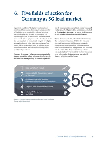 13
6. Five fields of action for
Germany as 5G lead market
Figure 7 – Five fields of action to develop the 5G lead market in Germany
Source: Federal Government
1 Step up network rollout
2 Make available frequencies based
on demand
3 Promote cooperation between
telecommunications and user industries
4 Targeted and coordinated research
5 Initiate 5G for towns
and cities
Against the backdrop of the digital transformation of
society and the economy, the comprehensive availability
of digital infrastructures in cities and rural regions is
becoming the decisive strategic location factor. This
applies, in particular, to the successful introduction and
spread of 5G. A fast deployment of 5G networks will create
the necessary basis for companies to integrate new digital
applications into the value chain at an early stage. This
means that 5G networks will form the basis for further
innovations that can lead to economic, ecological and
social development leaps.
To create the necessary infrastructure prerequisites for
this, we are aspiring to have 5G connectivity by 2025.At
the same time we are planning to substantially expand
mobile communications capacities in central places and
rural regions. To fully exploit the performance potential
of 5G networks, it is necessary to step up the deployment
of fibre optics in a substantial and timely manner.
Within the framework of the 5G Initiative for Germany
that was launched in autumn 2016, the first measures
for a rapid development of 5G infrastructures and a
comprehensive integration of the technology into the
value-added processes have been presented and discussed
with the stakeholders. As a result of this consultation
process, the Federal Government will implement measures
in the following five fields of action as part of its 5G
Strategy within the available budget:
6. Five fields of action for Germany as 5G lead market
 