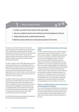 14
To make use of the full performance of 5G networks,
massive infrastructure investments by network operators
will be required. We are supporting this by creating a
framework that will attract investments for the operational
rollout of networks. This includes, in particular, the
expansion of fibre optic networks to connect base stations
and the availability of antenna sites for the necessary
densification of networks.
In order to be able to meet the IMT-2020 requirements for
average and peak data rates up to the gigabit range for a
large number of subscribers and end-user devices as well
as for low latencies, the base stations and concentration
points must be fully developed with fibre optics. This
applies both to macro cells (cell radius up to 50 km) in rural
and suburban areas as well as to metro or micro cells (cell
radius up to 2 km) in city centres.
In addition, small cells (pico cells) with cell radii between
twenty and a few hundred meters for intensive use of 5G
at local hotspots such as stadiums or pedestrian zones
have to be installed. The reason is that in the future carrier
frequencies above 24 gigahertz will be used to provide
very high bandwidths at the local level which have only
a very limited range and object penetration. Therefore,
it is necessary to increase the density of the mobile
communications network at the hotspots.
The Federal Government is supporting the development of
the networks with the following measures:
Facilitate connection of base stations via fibre optic
cables:
In order to realize the full performance of 5G, the Federal
Government assumes that network operators – if they
have not done so already – will significantly increase their
investments in fibre optic connections of base stations
and, as a result, will significantly reduce microwave
link connections by 2020. The Federal Government
expects network operators to make increased use of the
possibilities of co-use of passive infrastructures provided
by the current legal situation (DigiNetz Act). Depending on
these developments, the Federal Government will examine
whether it makes sense to further increase fibre-optic
connection rates of base stations by the network operators
and which additional legal or regulatory measures can
be used if this is considered necessary. The promotion of
the fibre optic connections of base stations should also
be considered in this context, especially in very sparsely
populated areas. Potential interactions with possible
coverage obligations need to be taken into account, too.
Step up co-usability of passive carrier infrastructures
for the development of 5G cells:
The co-use of existing carrier infrastructures will play a key
role in terms of the development of small cell networks in
city centres. Road infrastructure which already has power
connections today, for example traffic lights and street
lamps, can be used for the cost-effective development of
pico cells.
1 Step up network rollout
Facilitate connection of base stations via fibre optic cables
Step up co‐usability of passive carrier infrastructures for the development of 5G cells
Support network rollout, maintain health protection
Objective: prepare infrastructure and approval procedures for 5G rollout
6. Five fields of action for Germany as 5G lead market
 