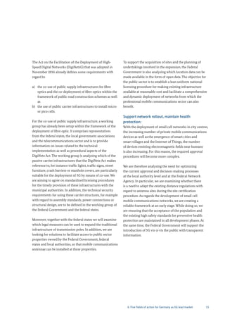 15
The Act on the Facilitation of the Deployment of High-
Speed Digital Networks (DigiNetzG) that was adopted in
November 2016 already defines some requirements with
regard to
a) the co-use of public supply infrastructures for fibre
optics and the co-deployment of fibre optics within the
framework of public road construction schemes as well
as
b) the use of public carrier infrastructures to install micro
or pico cells.
For the co-use of public supply infrastructure, a working
group has already been setup within the framework of the
deployment of fibre optic. It comprises representatives
from the federal states, the local government associations
and the telecommunications sector and is to provide
information on issues related to the technical
implementation as well as procedural aspects of the
DigiNetz Act. The working group is analysing which of the
passive carrier infrastructures that the DigiNetz Act makes
reference to, for instance traffic lights, traffic signs, street
furniture, crash barriers or manhole covers, are particularly
suitable for the deployment of 5G by means of co-use. We
are aiming to agree on standardized licensing procedures
for the timely provision of these infrastructures with the
municipal authorities. In addition, the technical security
requirements for using these carrier structures, for example
with regard to assembly standards, power connections or
structural design, are to be defined in the working group of
the Federal Government and the federal states.
Moreover, together with the federal states we will examine
which legal measures can be used to expand the traditional
infrastructure of transmission poles. In addition, we are
looking for solutions to facilitate access to public sector
properties owned by the Federal Government, federal
states and local authorities, so that mobile communications
antennae can be installed at these properties.
To support the acquisition of sites and the planning of
undertakings involved in the expansion, the Federal
Government is also analysing which location data can be
made available in the form of open data. The objective for
the public sector is to establish a lean uniform national
licensing procedure for making existing infrastructure
available at reasonable cost and facilitate a comprehensive
and dynamic deployment of networks from which the
professional mobile communications sector can also
benefit.
Support network rollout, maintain health
protection:
With the deployment of small cell networks in city centres,
the increasing number of private mobile communications
devices as well as the emergence of smart cities and
smart villages and the Internet of Things, the number
of devices emitting electromagnetic fields near humans
is also increasing. For this reason, the required approval
procedures will become more complex.
We are therefore analysing the need for optimizing
the current approval and decision-making processes
at the local authority level and at the Federal Network
Agency. In particular, we are examining whether there
is a need to adapt the existing distance regulations with
regard to antenna sites during the site certification
procedure. As regards the development of small cell
mobile communications networks, we are creating a
reliable framework at an early stage. While doing so, we
are ensuring that the acceptance of the population and
the existing high safety standards for preventive health
protection are maintained in all development phases. At
the same time, the Federal Government will support the
introduction of 5G vis-à-vis the public with transparent
information.
6. Five fields of action for Germany as 5G lead market
 