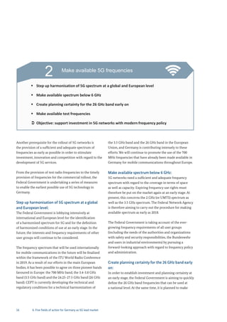 16
Another prerequisite for the rollout of 5G networks is
the provision of a sufficient and adequate spectrum of
frequencies as early as possible in order to stimulate
investment, innovation and competition with regard to the
development of 5G services.
From the provision of test radio frequencies to the timely
provision of frequencies for the commercial rollout, the
Federal Government is undertaking a series of measures
to enable the earliest possible use of 5G technology in
Germany.
Step up harmonisation of 5G spectrum at a global
and European level:
The Federal Government is lobbying intensively at
international and European level for the identification
of a harmonized spectrum for 5G and for the definition
of harmonized conditions of use at an early stage. In the
future, the interests and frequency requirements of other
user groups will continue to be considered.
The frequency spectrum that will be used internationally
for mobile communications in the future will be finalized
within the framework of the ITU World Radio Conference
in 2019. As a result of our efforts in the main European
bodies, it has been possible to agree on three pioneer bands
favoured in Europe: the 700 MHz band, the 3.4-3.8 GHz
band (3.5 GHz band) and the 24.25-27.5 GHz band (26 GHz
band). CEPT is currently developing the technical and
regulatory conditions for a technical harmonization of
the 3.5 GHz band and the 26 GHz band in the European
Union, and Germany is contributing intensely to these
efforts. We will continue to promote the use of the 700
MHz frequencies that have already been made available in
Germany for mobile communications throughout Europe.
Make available spectrum below 6 GHz:
5G networks need a sufficient and adequate frequency
spectrum with regard to the coverage in terms of space
as well as capacity. Expiring frequency use rights must
therefore be put on the market again at an early stage. At
present, this concerns the 2 GHz (or UMTS) spectrum as
well as the 3.5 GHz spectrum. The Federal Network Agency
is therefore aiming to carry out the procedure for making
available spectrum as early as 2018.
The Federal Government is taking account of the ever-
growing frequency requirements of all user groups
(including the needs of the authorities and organizations
with safety and security responsibilities, the Bundeswehr
and users in industrial environments) by pursuing a
forward-looking approach with regard to frequency policy
and administration.
Create planning certainty for the 26 GHz band early
on:
In order to establish investment and planning certainty at
an early stage, the Federal Government is aiming to quickly
define the 26 GHz band frequencies that can be used at
a national level. At the same time, it is planned to make
2 Make available 5G frequencies
Step up harmonisation of 5G spectrum at a global and European level
Make available spectrum below 6 GHz
Create planning certainty for the 26 GHz band early on
Make available test frequencies
Objective: support investment in 5G networks with modern frequency policy
6. Five fields of action for Germany as 5G lead market
 