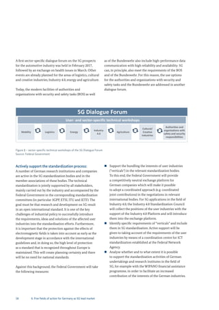 18
A first sector-specific dialogue forum on the 5G prospects
for the automotive industry was held in February 2017,
followed by an exchange on health issues in March. Other
events are already planned for the areas of logistics, cultural
and creative industries, Industry 4.0, energy and agriculture.
Today, the modern facilities of authorities and
organizations with security and safety tasks (BOS) as well
as of the Bundeswehr also include high-performance data
communication with high reliability and availability. 5G
can, in principle, also meet the requirements of the BOS
and of the Bundeswehr. For this reason, the use options
for the authorities and organizations with security and
safety tasks and the Bundeswehr are addressed in another
dialogue forum.
Figure 8 – sector-specific technical workshops of the 5G Dialogue Forum
Source: Federal Government
5G Dialogue Forum
User‐ and sector‐specific technical workshops
Mobility Logistics Energy
Industry
4.0
Agriculture
Cultural/
Creative
industries
Authorities and 
organizations with 
safety and security 
responsibilities
Actively support the standardization process:
A number of German research institutions and companies
are active in the 5G standardization bodies and in the
member associations of these bodies. The technical
standardization is jointly supported by all stakeholders,
mainly carried out by the industry and accompanied by the
Federal Government in the corresponding standardization
committees (in particular 3GPP, ETSI, ITU and IETF). The
goal must be that research and development on 5G result
in an open international standard. It is one of the key
challenges of industrial policy to successfully introduce
the requirements, ideas and solutions of the affected user
industries into the standardisation efforts. Furthermore,
it is important that the protection against the effects of
electromagnetic fields is taken into account as early as the
development stage in accordance with the international
guidelines and, in doing so, the high level of protection
as a standard that is recognized throughout Europe is
maintained. This will create planning certainty and there
will be no need for national standards.
Against this background, the Federal Government will take
the following measures:
„ Support the bundling the interests of user industries
("verticals") in the relevant standardization bodies.
To this end, the Federal Government will provide
a competitively neutral exchange platform for
German companies which will make it possible
to adopt a coordinated approach (e.g. coordinated
joint contributions) in the negotiations in relevant
international bodies. For 5G applications in the field of
Industry 4.0, the Industry 4.0 Standardization Council
will collect the positions of the user industries with the
support of the Industry 4.0 Platform and will introduce
them into the exchange platform.
„ Identify specific requirements of “verticals” and include
them in 5G standardisation. Active support will be
given to taking account of the requirements of the user
industries by means of a coordination centre for ICT
standardization established at the Federal Network
Agency.
„ Analyse whether and to what extent it is possible
to support the standardization activities of German
undertakings and research institutes in the field of
5G, for example with the WIPANO financial assistance
programme, in order to facilitate an increased
contribution of the interests of the German industries.
6. Five fields of action for Germany as 5G lead market
 