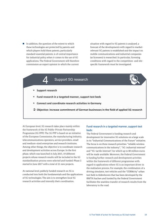 19
3 Promote cooperation between
telecommunications and user industries
Continue the 5G Dialogue Forum
Actively support the standardization process
Objective: all sectors must identify potentials and specify their requirements
4 Support 5G research
Support research
Fund research in a targeted manner, support test beds
Connect and coordinate research activities in Germany
Objective: increase commitment of German businesses in the field of applied 5G research
„ In addition, the question of the extent to which
these technologies are protected by patents and
which players hold these patents, particularly
standard-essential patents, is of central importance
for industrial policy when it comes to the use of 5G
applications. The Federal Government will therefore
commission an expert opinion in which the current
situation with regard to 5G patents is analysed, a
forecast of the developments with regard to market-
relevant 5G patents is established and the impact on
mobile communications and industrial companies
(as licensees) is researched. In particular, licensing
conditions with regard to the competition- and site-
specific framework must be investigated.
At European level, 5G research takes place mainly within
the framework of the 5G Public-Private Partnership
Programme (5G PPP). The 5G PPP is based on an initiative
of the European Commission, the manufacturing industry,
telecommunications operators, service providers, small
and medium-sized enterprises and research institutes.
Among other things, the objective is to coordinate research
and development activities across Europe. In the first
phase, which was launched in July 2015, 19 different
projects whose research results will be included in the 5G
standardization process were selected and funded. Phase 2
started in June 2017 with a total of 21 new projects.
At national level, publicly funded research on 5G is
conducted into both the fundamentals and the applications
of 5G technologies. The aim is to strengthen local 5G
research activities and intensify their coordination.
Fund research in a targeted manner, support test
beds:
The Federal Government is funding research and
development for innovative 5G solutions on a large scale
in its “Industrial Communications of the Future” initiative.
The focus is on three research priorities: “reliable wireless
communications in the industry”, “5G: industrial internet“
and “5G: tactile internet”, for which up to 80 million euros
will be made available. Moreover, the Federal Government
is funding further research and development activities
within the framework of different programmes with
regard to applications where 5G is an important driver in
the realization process. For example, the combination of a
driving simulator, test vehicles and the "CERMcity" urban
test field in Aldenhoven that has been developed by the
RWTH Aachen and funded by the Federal Government
facilitates the seamless transfer of research results from the
laboratory to the road.
6. Five fields of action for Germany as 5G lead market
 